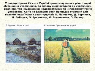 У двадцяті роки XX ст. в Україні організовувалися різні творчі
об'єднання художників, до складу яких входили як художники-
реалісти, так і художники модерністських та імпресіоністичних
уподобань. Саме на двадцяті роки припадає стрімкий зліт
великих українських авангардистів К. Малевича, Д. Бурлнжа,
М. Бойчука, О. Архипенка, О. Богомазова, О. Екстер.
 