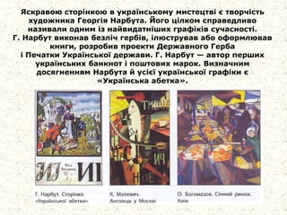 Яскравою сторінкою в українському мистецтві є творчість
художника Георгія Нарбута. Його цілком справедливо
називали одним із найвидатніших графіків сучасності.
Г. Нарбут виконав безліч гербів, ілюстрував або оформлював
книги, розробив проекти Державного Герба
і Печатки Української держави. Г. Нарбут — автор перших
українських банкнот і поштових марок. Визначним
досягненням Нарбута й усієї української графіки є
«Українська абетка».
 