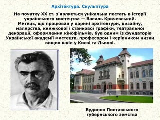 Архітектура. Скульптура
На початку XX ст. з'являється унікальна постать в історії
українського мистецтва — Василь Кричевський.
Митець, що працював у царині архітектури, дизайну,
малярства, книжкової і станкової графіки, театральної
декорації, оформлення кінофільмів, був одним із фундаторів
Української академії мистецтв, професором і керівником низки
вищих шкіл у Києві та Львові.
Будинок Полтавського
губернського земства
 