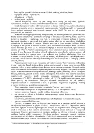 ”Projekt współfinansowany ze środków Europejskiego Funduszu Społecznego”
9
Poszczególne gatunki i odmiany warzyw dzieli się na klasy jakości (wybory):
− najwyższa jakość – wybór ekstra,
− dobra jakość – wybór I,
− średnia jakość - wybór II.
Podczas klasyfikacji bierze się pod uwagę takie cechy jak dojrzałość, jędrność,
wybarwienie, wielkość, świeżość, uszkodzenia mechaniczne i zanieczyszczenia.
Skład chemiczny i wartość odżywcza warzyw są bardzo zróżnicowane. Zależą od gatunku,
odmiany, warunków uprawy, transportu i przechowywania. Największą część w warzywach
(poza suchymi nasionami strączkowymi) stanowi woda (80-95 %), stąd też ich wartość
energetyczna jest niewielka.
Warzywa zawierają węglowodany, których rodzaj jest zależny głównie od gatunku rośliny.
Suche nasiona strączkowe i ziemniaki zawierają w znacznej ilości skrobię, buraki cukrowe,
ćwikłowe, marchew – sacharozę, poza tym w warzywach występuje glukoza i błonnik.
Zawartość błonnika w warzywach jest bardzo istotna, gdyż jest on niezbędnym składnikiem
pożywienia dla człowieka i zwierząt. Właśnie warzywa są jego bogatym źródłem. Białka
występują w warzywach w niewielkiej ilości, poza nasionami strączkowymi, które (zwłaszcza
suche) zawierają go ponad 20 %. Tłuszcze występują w ilościach śladowych, tylko awokado
zawiera ich 10-30 %. Warzywa zawierają spore ilości witamin zwłaszcza witaminy C, witamin
z grupy B oraz karotenu. Zawartość różnych składników mineralnych, zarówno makro- jak
i mikroelementów jest znaczna, przy czym wykazują one działanie alkalizujące. Poza tym
warzywa zawierają barwniki, kwasy organiczne, enzymy, olejki eteryczne, związki pektynowe,
a niektóre z nich również substancje bakteriobójcze i bakteriostatyczne – fitoncydy (cebula,
czosnek, chrzan).
Przechowywanie warzyw jest związane z ich właściwościami. Warzywa można podzielić na
trwałe i nietrwałe. Trwałe to takie, które można przechowywać w stanie surowym przez kilka
miesięcy. Należą tu warzywa korzeniowe, kapusta, suche nasiona strączkowe. Nietrwałe należy
zużyć bezzwłocznie po zakupieniu, w przeciwnym razie więdną, psują się i tracą swoje pożądane
cechy. Warzywa nietrwałe to wszystkie liściaste, szparagi, ogórki, pomidory, świeża kukurydza,
brokuły, kalafiory, groszek zielony, fasolka szparagowa. Generalnie, poza suchymi nasionami
strączkowymi, warzywa trwałe wymagają chłodnych, zaciemnionych pomieszczeń
o temperaturze 4ºC–10ºC i wilgotności względnej od 70–95%, dzięki czemu parowanie wody
i inne procesy są ograniczone. Warzywa nietrwałe przechowuje się jak najkrócej
w pomieszczeniach o temperaturze 2–10°C i podobnej wilgotności względnej. Potrawy
z warzyw powinno się spożyć tego samego dnia.
Warzywa poddaje się przetwarzaniu i utrwalaniu. Przetwory warzywne to:
− mrożonki (przechowywane w temperaturze poniżej – 18 °C i wilgotności >95 %,
− warzywa kwaszone (kapusta i ogórki) poddane fermentacji mlekowej,
− marynowane w zalewie z dodatkiem kwasu octowego (ogórki konserwowe, korniszony,
papryka konserwowa),
− konserwowe, utrwalone na drodze pasteryzacji lub sterylizacji, w puszkach lub słojach,
− warzywa suszone i liofilizowane.
Przetwory warzywne, poza mrożonkami przechowuje się w pomieszczeniach ciemnych,
raczej suchych (wilgotność względna 60–70%) i temperaturze 10ºC–18ºC. Wprawdzie sposób
utrwalenia wpływa na cechy organoleptyczne warzyw, ale niejednokrotnie zyskują one nowy
smak i własności, a tym samym zastosowanie. Najmniej zmian zachodzi w warzywach
mrożonych. Warzywa przeznaczone do mrożenia poddaje się obróbce wstępnej, a następnie
działaniu bardzo niskiej temperatury. Uzyskane produkty wymagają znacznie krótszego
przygotowania niż ich świeże odpowiedniki. Z niektórych zamrożonych warzyw produkuje się
mieszanki i określonym składzie, co dodatkowo skraca czas sporządzenia z nich potraw.
 