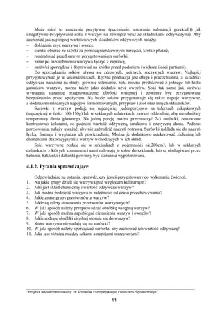 ”Projekt współfinansowany ze środków Europejskiego Funduszu Społecznego”
11
Może mieć to znaczenie pozytywne (pęcznienie, usuwanie substancji gorzkich)) jak
i negatywne (wypływanie soku z warzyw na zewnątrz wraz ze składnikami odżywczymi). Aby
zachować jak najwięcej wartościowych składników odżywczych należy:
− dokładnie myć warzywa i owoce,
− cienko obierać ze skórki za pomocą nierdzewnych narzędzi, krótko płukać,
− rozdrabniać przed samym przygotowaniem surówki,
− zaraz po rozdrobnieniu warzywa łączyć z zaprawą,
− surówki sporządzać i doprawiać na krótko przed podaniem (większe ilości partiami).
Do sporządzania soków używa się zdrowych, jędrnych, soczystych warzyw. Najlepiej
przygotowywać je w sokowirówkach. Ręczna produkcja jest długa i pracochłonna, a składniki
odżywcze narażone na straty, głównie utlenianie. Soki można produkować z jednego lub kilku
gatunków warzyw, można także jako dodatku użyć owoców. Soki tak samo jak surówki
wymagają starannie przeprowadzonej obróbki wstępnej i powinny być przygotowane
bezpośrednio przed spożyciem. Na bazie soków przygotowuje się także napoje warzywne,
z dodatkiem mlecznych napojów fermentowanych, przypraw i ziół oraz innych składników.
Surówki z warzyw podaje się najczęściej jednoporcjowo na talerzach zakąskowych
(najczęściej w ilości 100-150g) lub w szklanych salaterkach, zawsze oddzielnie, aby nie obniżały
temperatury dania głównego. Na jedną porcję można przeznaczyć 2-3 surówki, zestawione
kontrastowo kolorami, co podnosi wartość odżywczą, smakowa i estetyczną dania. Podczas
porcjowania, należy uważać, aby nie zabrudzić naczyń potrawą. Surówki nakłada się do naczyń
łyżką, formuje i wygładza ich powierzchnię. Można je dodatkowo udekorować zieleniną lub
elementami dekoracyjnymi z warzyw wchodzących w ich skład.
Soki warzywne podaje się w szklankach o pojemności ok.200cm³, lub w szklanych
dzbankach, z których konsumenci sami nalewają je sobie do szklanek, lub są obsługiwani przez
kelnera. Szklanki i dzbanki powinny być starannie wypolerowane.
4.1.2. Pytania sprawdzające
Odpowiadając na pytania, sprawdź, czy jesteś przygotowany do wykonania ćwiczeń.
1. Na jakie grupy dzieli się warzywa pod względem kulinarnym?
2. Jaki jest skład chemiczny i wartość odżywcza warzyw?
3. Jak można podzielić warzywa w zależności od czasu przechowywania?
4. Jakie znasz grupy przetworów z warzyw?
5. Jakie są zalety stosowania przetworów warzywnych?
6. W jaki sposób należy przeprowadzać obróbkę wstępną warzyw?
7. W jaki sposób można zapobiegać ciemnieniu warzyw i owoców?
8. Jakie rodzaje obróbki cieplnej stosuje się do warzyw?
9. Które warzywa nie nadają się na surówki?
10. W jaki sposób należy sporządzać surówki, aby zachować ich wartość odżywczą?
11. Jaka jest różnica między sokami a napojami warzywnymi?
 