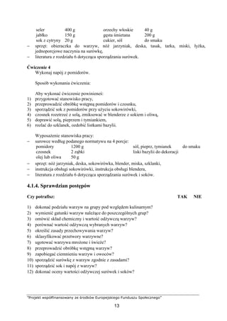 ”Projekt współfinansowany ze środków Europejskiego Funduszu Społecznego”
13
seler
jabłko
sok z cytryny
400 g
150 g
20 g
orzechy włoskie
gęsta śmietana
cukier, sól
40 g
200 g
do smaku
− sprzęt: obieraczka do warzyw, nóż jarzyniak, deska, tasak, tarka, miski, łyżka,
jednoporcjowe naczynia na surówkę,
− literatura z rozdziału 6 dotycząca sporządzania surówek.
Ćwiczenie 4
Wykonaj napój z pomidorów.
Sposób wykonania ćwiczenia:
Aby wykonać ćwiczenie powinieneś:
1) przygotować stanowisko pracy,
2) przeprowadzić obróbkę wstępną pomidorów i czosnku,
3) sporządzić sok z pomidorów przy użyciu sokowirówki,
4) czosnek rozetrzeć z solą, zmiksować w blenderze z sokiem i oliwą,
5) doprawić solą, pieprzem i tymiankiem,
6) rozlać do szklanek, ozdobić listkami bazylii.
Wyposażenie stanowiska pracy:
− surowce według podanego normatywu na 4 porcje:
pomidory
czosnek
olej lub oliwa
1200 g
2 ząbki
50 g
sól, pieprz, tymianek
liski bazylii do dekoracji
do smaku
− sprzęt: nóż jarzyniak, deska, sokowirówka, blender, miska, szklanki,
− instrukcja obsługi sokowirówki, instrukcja obsługi blendera,
− literatura z rozdziału 6 dotycząca sporządzania surówek i soków.
4.1.4. Sprawdzian postępów
Czy potrafisz: TAK NIE
1) dokonać podziału warzyw na grupy pod względem kulinarnym?
2) wymienić gatunki warzyw należące do poszczególnych grup?
3) omówić skład chemiczny i wartość odżywczą warzyw?
4) porównać wartość odżywczą wybranych warzyw?
5) określić zasady przechowywania warzyw?
6) sklasyfikować przetwory warzywne?
7) ugotować warzywa mrożone i świeże?
8) przeprowadzić obróbkę wstępną warzyw?
9) zapobiegać ciemnieniu warzyw i owoców?
10) sporządzić surówkę z warzyw zgodnie z zasadami?
11) sporządzić sok i napój z warzyw?
12) dokonać oceny wartości odżywczej surówek i soków?
 