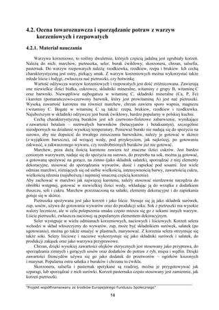 ”Projekt współfinansowany ze środków Europejskiego Funduszu Społecznego”
14
4.2. Ocena towaroznawcza i sporządzanie potraw z warzyw
korzeniowych i rzepowatych
4.2.1. Materiał nauczania
Warzywa korzeniowe, to rośliny dwuletnie, których częścią jadalną jest zgrubiały korzeń.
Należą do nich: marchew, pietruszka, seler, burak ćwikłowy, skorzonera, chrzan, salsefia,
pasternak. Do warzyw rzepowatych należą: rzodkiewka, rzodkiew, rzepa i brukiew. Ich cechą
charakterystyczną jest ostry, piekący smak. Z warzyw korzeniowych można wykorzystać także
młode liście i łodygi, zwłaszcza nać pietruszki, czy botwinkę.
Wartość odżywcza warzyw korzeniowych i rzepowatych jest dość zróżnicowana. Zawierają
one niewielkie ilości białka, cukrowce, składniki mineralne, witaminy z grupy B, witaminę C
oraz barwniki. Niewątpliwie najbogatsza w witaminę C, składniki mineralne (Ca, P, Fe)
i karoten (pomarańczowo-czerwony barwnik, który jest prowitaminą A) jest nać pietruszki.
Wysoką zawartość karotenu ma również marchew, chrzan zawiera sporo wapnia, magnezu
i witaminy C. Bogate w witaminę C są także: rzepa, brukiew, rzodkiew i rzodkiewka.
Najuboższym w składniki odżywcze jest burak ćwikłowy, bardzo popularny w polskiej kuchni.
Cechą charakterystyczną buraków jest ich czerwono-fioletowe zabarwienie, wynikające
z zawartości betalain – nietrwałych barwników (betacyjanów i betaksantyn), szczególnie
nieodpornych na działanie wysokiej temperatury. Ponieważ buraki nie nadają się do spożycia na
surowo, aby nie dopuścić do trwałego zniszczenia barwników, należy je gotować w skórce
(z wyjątkiem barszczu), od wrzącej wody, pod przykryciem, jak najkrócej, po gotowaniu
zakwasić, a zakwaszonego wywaru, czy rozdrobnionych buraków już nie gotować.
Marchew, poza dużą ilością karotenu zawiera też znaczne ilości cukrów. Jest bardzo
cenionym warzywem, nadaje się do spożycia na surowo, do przerobu na sok, można ją gotować,
a gotowaną spożywać na gorąco, na zimno (jako składnik sałatek), sporządzać z niej elementy
dekoracyjne, stosować do sporządzania wywarów, dusić i zapiekać pod sosami. Jest wiele
odmian marchwi, różniących się od siebie wielkością, intensywnością barwy, zawartością cukru,
wielkością rdzenia (najuboższą i najmniej smaczną częścią korzenia).
Aby zachować w marchwi jak najwięcej karotenu, należy stosować nierdzewne narzędzia do
obróbki wstępnej, gotować w niewielkiej ilości wody, wkładając ją do wrzątku z dodatkiem
tłuszczu, soli i cukru. Marchew przeznaczoną na sałatki, elementy dekoracyjne i do zapiekania
gotuje się w skórce.
Pietruszka spożywana jest jako korzeń i jako liście. Stosuje się ją jako składnik surówek,
zup, sosów, używa do gotowania wywarów oraz do produkcji soku. Sok z pietruszki ma wysokie
walory lecznicze, ale w celu polepszenia smaku często miesza się go z sokami innych warzyw.
Liście pietruszki, zwłaszcza naciowej są popularnym elementem dekoracyjnym.
Seler występuje w wielu odmianach korzeniowych, naciowych i liściowych. Korzeń selera
wchodzi w skład włoszczyzny do wywarów, zup, może być składnikiem surówek, sałatek (po
ugotowaniu), można go także smażyć w plastrach, marynować. Z korzenia selera otrzymuje się
także soki. Selery liściowe i naciowe wykorzystuje się jako składniki surówek i sałatek, do
produkcji zakąsek oraz jako warzywa przyprawowe.
Chrzan, dzięki wysokiej zawartości olejków eterycznych jest stosowany jako przyprawa, do
sporządzania zimnych i gorących sosów oraz dodatków do potraw z ryb, mięsa i wędlin. Dzięki
zawartości fitoncydów używa się go jako dodatek do przetworów – ogórków kiszonych
i marynat. Popularna ostra sałatka z buraków i chrzanu to ćwikła.
Skorzonera, salsefia i pasternak spotykane są rzadziej, można je przygotowywać jak
szparagi, lub sporządzać z nich surówki. Korzeń pasternaka często stosowany jest zamiennie, jak
korzeń pietruszki.
 