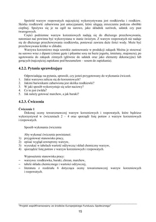 ”Projekt współfinansowany ze środków Europejskiego Funduszu Społecznego”
15
Spośród warzyw rzepowatych najczęściej wykorzystywana jest rzodkiewka i rzodkiew.
Skórka rzodkiewki zabarwiona jest antocyjanami, które ulegają zniszczeniu podczas obróbki
cieplnej. Spożywa się je na ogół na surowo, jako składnik surówek, sałatek czy past
twarogowych.
Części podziemne warzyw korzeniowych nadają się do dłuższego przechowywania,
natomiast nać powinna być wykorzystana w stanie świeżym. Z warzyw rzepowatych nie nadaje
się do dłuższego przechowywania rzodkiewka, ponieważ zawiera duże ilości wody. Może być
przechowywana krótko w chłodni.
Warzywa korzeniowe maja szerokie zastosowanie w produkcji zakąsek Można je stosować
na surowo wraz z dipami (zimne gęste i pikantne sosy na bazie jogurtu, śmietany, majonezu), po
ugotowaniu do zakąsek zimnych (głównie do sałatek oraz jako elementy dekoracyjne) lub
gorących (najczęściej zapiekane pod beszamelem – sosem do zapiekania).
4.2.2. Pytania sprawdzające
Odpowiadając na pytania, sprawdź, czy jesteś przygotowany do wykonania ćwiczeń.
1. Jakie warzywa zalicza się do korzeniowych?
2. Jakimi barwnikami zabarwiona jest skórka rzodkiewki?
3. W jaki sposób wykorzystuje się seler naciowy?
4. Co to jest ćwikła?
5. Jak należy gotować marchew, a jak buraki?
4.2.3. Ćwiczenia
Ćwiczenie 1
Dokonaj oceny towaroznawczej warzyw korzeniowych i rzepowatych, które będziesz
wykorzystywał w ćwiczeniach 2 – 4 oraz sporządź listę potraw z warzyw korzeniowych
i rzepowatych.
Sposób wykonania ćwiczenia
Aby wykonać ćwiczenie powinieneś:
1) przygotować stanowisko pracy,
2) opisać wygląd zewnętrzny warzyw,
3) wyszukać w tabelach wartość odżywczą i skład chemiczny warzyw,
4) sporządzić listę potraw z warzyw korzeniowych i rzepowatych.
Wyposażenie stanowiska pracy:
− warzywa: rzodkiewka, buraki, chrzan, marchew,
− tabele składu chemicznego i wartości odżywczej,
− literatura z rozdziału 6 dotycząca oceny towaroznawczej warzyw korzeniowych
i rzepowatych.
 