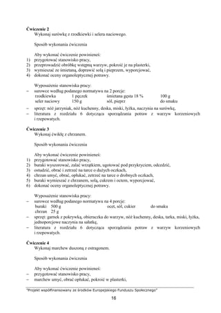 ”Projekt współfinansowany ze środków Europejskiego Funduszu Społecznego”
16
Ćwiczenie 2
Wykonaj surówkę z rzodkiewki i selera naciowego.
Sposób wykonania ćwiczenia
Aby wykonać ćwiczenie powinieneś:
1) przygotować stanowisko pracy,
2) przeprowadzić obróbkę wstępną warzyw, pokroić je na plasterki,
3) wymieszać ze śmietaną, doprawić solą i pieprzem, wyporcjować,
4) dokonać oceny organoleptycznej potrawy.
Wyposażenie stanowiska pracy:
− surowce według podanego normatywu na 2 porcje:
rzodkiewka
seler naciowy
1 pęczek
150 g
śmietana gęsta 18 %
sól, pieprz
100 g
do smaku
− sprzęt: nóż jarzyniak, nóż kuchenny, deska, miski, łyżka, naczynia na surówkę,
− literatura z rozdziału 6 dotycząca sporządzania potraw z warzyw korzeniowych
i rzepowatych.
Ćwiczenie 3
Wykonaj ćwikłę z chrzanem.
Sposób wykonania ćwiczenia
Aby wykonać ćwiczenie powinieneś:
1) przygotować stanowisko pracy,
2) buraki wyszorować, zalać wrzątkiem, ugotować pod przykryciem, odcedzić,
3) ostudzić, obrać i zetrzeć na tarce o dużych oczkach,
4) chrzan umyć, obrać, opłukać, zetrzeć na tarce o drobnych oczkach,
5) buraki wymieszać z chrzanem, solą, cukrem i octem, wyporcjować,
6) dokonać oceny organoleptycznej potrawy.
Wyposażenie stanowiska pracy:
− surowce według podanego normatywu na 4 porcje:
buraki
chrzan
500 g
25 g
ocet, sól, cukier do smaku
− sprzęt: garnek z pokrywką, obieraczka do warzyw, nóż kuchenny, deska, tarka, miski, łyżka,
jednoporcjowe naczynia na sałatkę,
− literatura z rozdziału 6 dotycząca sporządzania potraw z warzyw korzeniowych
i rzepowatych.
Ćwiczenie 4
Wykonaj marchew duszoną z estragonem.
Sposób wykonania ćwiczenia
Aby wykonać ćwiczenie powinieneś:
− przygotować stanowisko pracy,
− marchew umyć, obrać opłukać, pokroić w plasterki,
 