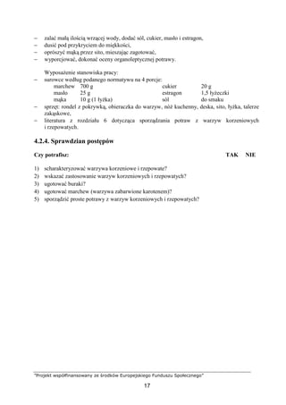 ”Projekt współfinansowany ze środków Europejskiego Funduszu Społecznego”
17
− zalać małą ilością wrzącej wody, dodać sól, cukier, masło i estragon,
− dusić pod przykryciem do miękkości,
− oprószyć mąką przez sito, mieszając zagotować,
− wyporcjować, dokonać oceny organoleptycznej potrawy.
Wyposażenie stanowiska pracy:
− surowce według podanego normatywu na 4 porcje:
marchew
masło
mąka
700 g
25 g
10 g (1 łyżka)
cukier
estragon
sól
20 g
1,5 łyżeczki
do smaku
− sprzęt: rondel z pokrywką, obieraczka do warzyw, nóż kuchenny, deska, sito, łyżka, talerze
zakąskowe,
− literatura z rozdziału 6 dotycząca sporządzania potraw z warzyw korzeniowych
i rzepowatych.
4.2.4. Sprawdzian postępów
Czy potrafisz: TAK NIE
1) scharakteryzować warzywa korzeniowe i rzepowate?
2) wskazać zastosowanie warzyw korzeniowych i rzepowatych?
3) ugotować buraki?
4) ugotować marchew (warzywa zabarwione karotenem)?
5) sporządzić proste potrawy z warzyw korzeniowych i rzepowatych?
 