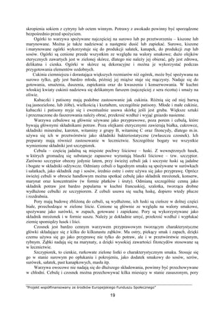 ”Projekt współfinansowany ze środków Europejskiego Funduszu Społecznego”
19
skropienia sokiem z cytryny lub octem winnym. Potrawy z awokado powinny być sporządzone
bezpośrednio przed spożyciem.
Ogórki to warzywa spożywane najczęściej na surowo lub po przetworzeniu – kiszone lub
marynowane. Można je także nadziewać a następnie dusić lub zapiekać. Surowe, kiszone
i marynowane ogórki wykorzystuje się do produkcji sałatek, kanapek, do produkcji zup lub
sosów. Ogórki są cenione przede wszystkim ze względu na walory smakowe; dużo olejków
eterycznych zawartych jest w zielonej skórce, dlatego nie należy jej obierać, gdy jest zdrowa,
delikatna i cienka. Ogórki w skórce są dekoracyjne i można je wykorzystać podczas
przygotowania elementów ozdobnych.
Cukinia ciemniejsza i dorastająca większych rozmiarów niż ogórek, może być spożywana na
surowo tylko, gdy jest bardzo młoda, później jej miąższ staje się mączysty. Nadaje się do
gotowania, smażenia, duszenia, zapiekania oraz do kwaszenia i konserwowania. W kuchni
włoskiej kwiaty cukinii nadziewa się delikatnym farszem (najczęściej z sera ricotta) i smaży na
oliwie.
Kabaczki i patisony mają podobne zastosowanie jak cukinia. Różnią się od niej barwą
(są jasnozielone, lub żółte), wielkością i kształtem, szczególnie patisony. Młode i małe cukinie,
kabaczki i patisony myje się i ewentualnie usuwa skórkę jeśli jest gruba. Większe sztuki
i przeznaczone do faszerowania należy obrać, przekroić wzdłuż i wyjąć gniazdo nasienne.
Warzywa cebulowe są głównie używane jako przyprawowe, poza porem i cebulą, które
bywają głównymi składnikami potraw. Poza olejkami eterycznymi zawierają białka, cukrowce,
składniki mineralne, karoten, witaminy z grupy B, witaminę C oraz fitoncydy, dlatego m.in.
używa się ich w przetwórstwie jako składniki bakteriostatyczne (zwłaszcza czosnek). Ich
preparaty mają również zastosowanie w lecznictwie. Szczególnie bogaty we wszystkie
wymienione składniki jest szczypiorek.
Cebula – częścią jadalną są mięsiste pochwy liściowe – łuski. Z wewnętrznych łusek,
w których gromadzą się substancje zapasowe wyrastają blaszki liściowe – tzw. szczypior.
Zarówno szczypior obecny jedynie latem, przy świeżej cebuli jak i soczyste łuski są jadalne
i bogate w składniki odżywcze. Odmiany cebuli o łagodnym smaku są spożywane w surówkach
i sałatkach, jako składnik zup i sosów, średnio ostre i ostre używa się jako przyprawę. Oprócz
świeżej cebuli w obrocie handlowym można spotkać cebulę jako składnik mrożonek, konserw,
marynat oraz koncentratów (w formie płatków i śruty). Odmianą szczególnie cenną jako
składnik potraw jest bardzo popularna w kuchni francuskiej, szalotka, tworząca drobne
wydłużone cebulki ze szczypiorem. Z cebuli usuwa się suchą łuskę, dopiero wtedy płucze
i rozdrabnia.
Pory mają budowę zbliżoną do cebuli, są wydłużone, ich łuski są cieńsze w dolnej części
białe, przechodzące w zielone liście. Cenione są głównie ze względu na walory smakowe,
spożywane jako surówki, w zupach, gotowane i zapiekane. Pory są wykorzystywane jako
składnik mrożonek i w formie suszu. Należy je dokładnie umyć, przekroić wzdłuż i wypłukać
ziemię spomiędzy łusek i liści.
Czosnek jest bardzo cennym warzywem przyprawowym tworzącym charakterystyczne
główki składające się z kilku do kilkunastu ząbków. Ma ostry, piekący smak i zapach, dzięki
czemu używa się go jako przyprawę nie tylko do potraw, ale i w przetwórstwie mięsnym,
rybnym. Ząbki nadają się na marynaty, a dzięki wysokiej zawartości fitoncydów stosowane są
w lecznictwie.
Szczypiorek, to cienkie, rurkowate zielone listki o charakterystycznym smaku. Stosuje się
go w stanie surowym po opłukaniu i pokrojeniu, jako dodatek smakowy do sosów, serów,
surówek, sałatek, past kanapkowych, masła itp.
Warzywa owocowe nie nadają się do dłuższego składowania, powinny być przechowywane
w chłodni. Cebulę i czosnek można przechowywać kilka miesięcy w stanie zasuszonym, pory
 