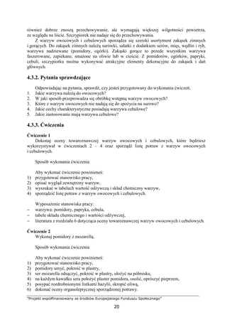 ”Projekt współfinansowany ze środków Europejskiego Funduszu Społecznego”
20
również dobrze znoszą przechowywanie, ale wymagają większej wilgotności powietrza,
ze względu na liście. Szczypiorek nie nadaje się do przechowywania.
Z warzyw owocowych i cebulowych sporządza się szeroki asortyment zakąsek zimnych
i gorących. Do zakąsek zimnych należą surówki, sałatki z dodatkiem serów, mięs, wędlin i ryb,
warzywa nadziewane (pomidory, ogórki). Zakąski gorące to przede wszystkim warzywa
faszerowane, zapiekane, smażone na oliwie lub w cieście. Z pomidorów, ogórków, papryki,
cebuli, szczypiorku można wykonywać atrakcyjne elementy dekoracyjne do zakąsek i dań
głównych.
4.3.2. Pytania sprawdzające
Odpowiadając na pytania, sprawdź, czy jesteś przygotowany do wykonania ćwiczeń.
1. Jakie warzywa należą do owocowych?
2. W jaki sposób przeprowadza się obróbkę wstępną warzyw owocowych?
3. Które z warzyw owocowych nie nadają się do spożycia na surowo?
4. Jakie cechy charakterystyczne posiadają warzywa cebulowe?
5. Jakie zastosowanie mają warzywa cebulowe?
4.3.3. Ćwiczenia
Ćwiczenie 1
Dokonaj oceny towaroznawczej warzyw owocowych i cebulowych, które będziesz
wykorzystywał w ćwiczeniach 2 – 4 oraz sporządź listę potraw z warzyw owocowych
i cebulowych.
Sposób wykonania ćwiczenia
Aby wykonać ćwiczenie powinieneś:
1) przygotować stanowisko pracy,
2) opisać wygląd zewnętrzny warzyw,
3) wyszukać w tabelach wartość odżywczą i skład chemiczny warzyw,
4) sporządzić listę potraw z warzyw owocowych i cebulowych.
Wyposażenie stanowiska pracy:
− warzywa: pomidory, papryka, cebula,
− tabele składu chemicznego i wartości odżywczej,
− literatura z rozdziału 6 dotycząca oceny towaroznawczej warzyw owocowych i cebulowych.
Ćwiczenie 2
Wykonaj pomidory z mozarellą.
Sposób wykonania ćwiczenia
Aby wykonać ćwiczenie powinieneś:
1) przygotować stanowisko pracy,
2) pomidory umyć, pokroić w plastry,
3) ser mozarella odsączyć, pokroić w plastry, ułożyć na półmisku,
4) na każdym kawałku sera położyć plaster pomidora, osolić, oprószyć pieprzem,
5) posypać rozdrobnionymi listkami bazylii, skropić oliwą,
6) dokonać oceny organoleptycznej sporządzonej potrawy.
 