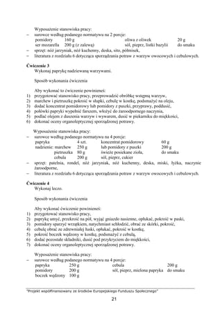 ”Projekt współfinansowany ze środków Europejskiego Funduszu Społecznego”
21
Wyposażenie stanowiska pracy:
− surowce według podanego normatywu na 2 porcje:
pomidory
ser mozarella
160 g
200 g (z zalewą)
oliwa z oliwek
sól, pieprz, listki bazylii
20 g
do smaku
− sprzęt: nóż jarzyniak, nóż kuchenny, deska, sito, półmisek,
− literatura z rozdziału 6 dotycząca sporządzania potraw z warzyw owocowych i cebulowych.
Ćwiczenie 3
Wykonaj paprykę nadziewaną warzywami.
Sposób wykonania ćwiczenia
Aby wykonać to ćwiczenie powinieneś:
1) przygotować stanowisko pracy, przeprowadzić obróbkę wstępną warzyw,
2) marchew i pietruszkę pokroić w słupki, cebulę w kostkę, podsmażyć na oleju,
3) dodać koncentrat pomidorowy lub pomidory z puszki, przyprawy, poddusić,
4) połówki papryki wypełnić farszem, włożyć do żaroodpornego naczynia,
5) podlać olejem z duszenia warzyw i wywarem, dusić w piekarniku do miękkości,
6) dokonać oceny organoleptycznej sporządzonej potrawy.
Wyposażenie stanowiska pracy:
− surowce według podanego normatywu na 4 porcje:
papryka
nadzienie: marchew
pietruszka
cebula
4 szt.
250 g
80 g
200 g
koncentrat pomidorowy
lub pomidory z puszki
świeże posiekane zioła,
sól, pieprz, cukier
60 g
200 g
do smaku
− sprzęt: patelnia, rondel, nóż jarzyniak, nóż kuchenny, deska, miski, łyżka, naczynie
żaroodporne,
− literatura z rozdziału 6 dotycząca sporządzania potraw z warzyw owocowych i cebulowych.
Ćwiczenie 4
Wykonaj leczo.
Sposób wykonania ćwiczenia
Aby wykonać ćwiczenie powinieneś:
1) przygotować stanowisko pracy,
2) paprykę umyć, przekroić na pół, wyjąć gniazdo nasienne, opłukać, pokroić w paski,
3) pomidory sparzyć wrzątkiem, natychmiast schłodzić, obrać ze skórki, pokroić,
4) cebulę obrać ze zdrewniałej łuski, opłukać, pokroić w kostkę,
5) pokroić boczek wędzony w kostkę, podsmażyć z cebulą,
6) dodać pozostałe składniki, dusić pod przykryciem do miękkości,
7) dokonać oceny organoleptycznej sporządzonej potrawy.
Wyposażenie stanowiska pracy:
− surowce według podanego normatywu na 4 porcje:
papryka
pomidory
boczek wędzony
250 g
200 g
100 g
cebula
sól, pieprz, mielona papryka
200 g
do smaku
 