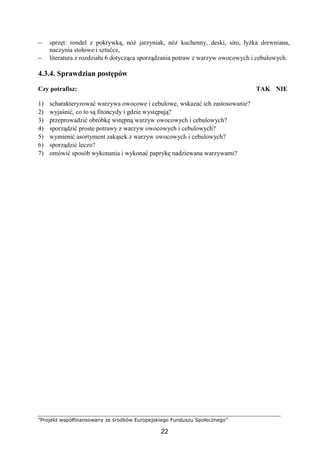 ”Projekt współfinansowany ze środków Europejskiego Funduszu Społecznego”
22
− sprzęt: rondel z pokrywką, nóż jarzyniak, nóż kuchenny, deski, sito, łyżka drewniana,
naczynia stołowe i sztućce,
− literatura z rozdziału 6 dotycząca sporządzania potraw z warzyw owocowych i cebulowych.
4.3.4. Sprawdzian postępów
Czy potrafisz: TAK NIE
1) scharakteryzować warzywa owocowe i cebulowe, wskazać ich zastosowanie?
2) wyjaśnić, co to są fitoncydy i gdzie występują?
3) przeprowadzić obróbkę wstępną warzyw owocowych i cebulowych?
4) sporządzić proste potrawy z warzyw owocowych i cebulowych?
5) wymienić asortyment zakąsek z warzyw owocowych i cebulowych?
6) sporządzić leczo?
7) omówić sposób wykonania i wykonać paprykę nadziewana warzywami?
 