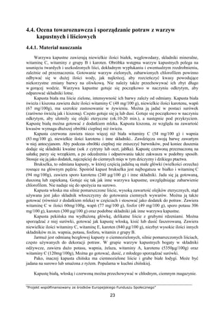 ”Projekt współfinansowany ze środków Europejskiego Funduszu Społecznego”
23
4.4. Ocena towaroznawcza i sporządzanie potraw z warzyw
kapustnych i liściowych
4.4.1. Materiał nauczania
Warzywa kapustne zawierają niewielkie ilości białek, węglowodany, składniki mineralne,
witaminę C, witaminy z grupy B i karoten. Obróbka wstępna warzyw kapustnych polega na
usunięciu twardych i uszkodzonych liści, dokładnym wypłukaniu i ewentualnym rozdrobnieniu,
zależnie od przeznaczenia. Gotowanie warzyw zielonych, zabarwionych chlorofilem powinno
odbywać się w dużej ilości wody, jak najkrócej, aby rozcieńczyć kwasy powodujące
niekorzystne zmiany barwy na oliwkową. Nie należy także przechowywać ich zbyt długo
w gorącej wodzie. Warzywa kapustne gotuje się początkowo w naczyniu odkrytym, aby
odparować składniki lotne.
Kapusta biała ma liście zielone, intensywność ich barwy zależy od odmiany. Kapusta biała
świeża i kiszona zawiera duże ilości witaminy C (48 mg/100 g), niewielkie ilości karotenu, wapń
(67 mg/100g), ma szerokie zastosowanie w żywieniu. Można ją jadać w postaci surówek
(zarówno świeżą jak i kiszoną). Często gotuje się ją lub dusi. Gotuje się początkowo w naczyniu
odkrytym, aby ulotniły się olejki eteryczne (ok.10-20 min.), a następnie pod przykryciem.
Kapustę białą można gotować z dodatkiem mleka. Kapusta kiszona, ze względu na zawartość
kwasów wymaga dłuższej obróbki cieplnej niż świeża.
Kapusta czerwona zawiera nieco więcej niż biała witaminy C (54 mg/100 g) i wapnia
(83 mg/100 g), niewielkie ilości karotenu i inne składniki.. Zawdzięcza swoją barwę zawartym
w niej antocyjanom. Aby podczas obróbki cieplnej nie zniszczyć barwników, pod koniec duszenia
dodaje się składniki kwaśne (sok z cytryny lub ocet, jabłka). Kapustę czerwoną przeznaczoną na
sałatkę parzy się wrzątkiem, a po odcedzeniu i odparowaniu także zakwasza w podobny sposób.
Stosuje się ją jako dodatek, najczęściej do ciemnych mięs w tym dziczyzny i dzikiego ptactwa.
Brukselka, to odmiana kapusty, w której częścią jadalną są małe główki (wielkości orzecha)
rosnące na głównym pędzie. Spośród kapust brukselka jest najbogatsza w białko i witaminę C
(94 mg/100g), zawiera sporo karotenu (240 µg/100 g) i inne składniki. Jada się ją gotowaną,
duszoną lub zapiekaną. Gotuje się tak jak inne warzywa kapustne, uwzględniając zabarwienie
chlorofilem. Nie nadaje się do spożycia na surowo.
Kapusta włoska ma silnie pomarszczone liście, wysoką zawartość olejków eterycznych, stąd
używana jest jako składnik włoszczyzny do gotowania ciemnych wywarów. Można ją także
gotować (również z dodatkiem mleka) w częściach i stosować jako dodatek do potraw. Zawiera
witaminę C w ilości 60mg/100g, wapń (77 mg/100 g), fosfor (49 mg/100 g), sporo potasu 306
mg/100 g), karoten (300 µg/100 g) oraz podobne składniki jak inne warzywa kapustne.
Kapusta pekińska ma wydłużoną główkę, delikatne liście z grubymi rdzeniami. Można
sporządzać z niej surówki, gotować jak kapustę włoską, kisić lub dusić faszerowaną. Zawiera
niewielkie ilości witaminy C, witaminę E, karoten (840 µg/100 g), niezbyt wysokie ilości innych
składników m.in. wapnia, potasu, fosforu, witamin z grupy B.
Jarmuż jest odmianą bezgłowej kapusty o ciemnozielonych, silnie pomarszczonych liściach,
często używanych do dekoracji potraw. W grupie warzyw kapustnych bogaty w składniki
odżywcze, zawiera dużo potasu, wapnia, żelaza, witaminy A, karotenu (5350µg/100g) oraz
witaminy C (120mg/100g), Można go gotować, dusić, z młodego sporządzać surówki.
Pako, inaczej kapusta chińska ma ciemnozielone liście i grube białe łodygi. Może być
jadana na surowo lub smażona z ryżem. Popularna w kuchni chińskiej.
Kapustę białą, włoską i czerwoną można przechowywać w chłodnym, ciemnym magazynie.
 
