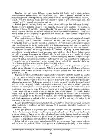 ”Projekt współfinansowany ze środków Europejskiego Funduszu Społecznego”
24
Kalafior jest warzywem, którego częścią jadalną jest krótki pęd z silnie zbitymi,
nierozwiniętymi kwiatostanami, tworzącymi tzw. różę. Zawiera podobne składniki jak inne
warzywa kapustne. Drobno pokrojony surowy kalafior można używać jako dodatek do surówek,
sałatek. Poza tym kalafiory można gotować, smażyć w cieście w głębokim tłuszczu, dusić lub
zapiekać, użyć do sporządzania zup. Jest nietrwały.
Brokuł posiada bardziej luźną różę koloru ciemnozielonego lub fioletowo-zielonego.
Zawiera wapń w podobnej ilości co biała kapusta, znaczącą ilość karotenu (783 mg/100 g),
witaminę C (około 80 mg/100 g) i inne składniki. Nie nadaje się do spożycia na surowo. Jest
bardzo delikatny, powinno się go więc gotować na parze, bardzo krótko, ponieważ szybko traci
barwę. Może być wykorzystany do produkcji zup, sałatek. Na zimno dobrze komponuje się
z zimnymi sosami. Jest nietrwały.
Kalarepa jest warzywem, którego częścią jadalną jest zgrubiała twarda łodyga o zielonkawej
lub fioletowej skórce. Fioletowe zabarwienie pochodzi od antocyjanów podobnie jak
w przypadku czerwonej kapusty. Zawartość składników odżywczych jest podobna jak w innych
warzywach kapustnych. Bardzo młoda może być wykorzystana na surówki, poza tym nadaje się
do gotowania wywarów jako składnik włoszczyzny, gotowania na parze, duszenia, nadziewania.
Warzywa liściowe dostarczają witaminy C, witamin z grupy B oraz składników
mineralnych – wapnia, potasu, żelaza, magnezu, sodu, miedzi, cynku i fluoru. Podstawowym
barwnikiem warzyw liściowych jest chlorofil, ale również karoten, a w przypadku niektórych
odmian sałaty (czerwona) i cykorii (radicchio) również antocyjany. Obróbka wstępna warzyw
liściowych polega na usunięciu korzonków, uszkodzonych liści oraz na dokładnym wypłukaniu.
Przeważnie jada się je na surowo, z wyjątkiem dojrzałych i grubych liści szpinaku i boćwiny.
Duże liście najlepiej rozrywać, aby nie zgniatać ich przy krojeniu.
Wszystkie warzywa liściowe są bardzo nietrwałe, szybko więdną wskutek parowania wody i nie
nadają się do długiego przechowywania. Należy je przechowywać w chłodnym, wilgotnym
magazynie lub w chłodni. Okres przechowywania zależy od gatunku warzywa i wynosi od kilku
godzin do 2 – 3 dni.
Szpinak zawiera wiele składników odżywczych: witaminę C (około 68 mg/100 g), karoten
(3361 µg/100 g), witaminy z grupy B oraz duże ilości potasu, fosforu, wapnia, magnezu, żelaza.
Jego wartość obniża obecny w liściach i ogonkach liściowych kwas szczawiowy posiadający
własności odwapniające. Wskazanym zabiegiem jest więc usuwanie ogonków i grubych rdzeni
podczas obróbki wstępnej. Młode liście szpinaku skropione octem winnym, oliwą i posypane
parmezanem można jadać na surowo, poza tym szpinak dusi się, używa jako nadzienia do ciast
pieczonych i gotowanych, mięs, drobiu, ryb, można go również zapiekać z innymi potrawami.
Potrawy zapiekane ze szpinakiem można podawać jako gorącą zakąskę. W polskiej kuchni
często sieka się go drobno lub przepuszcza przez maszynkę do mielenia. Tak rozdrobniony
szpinak nadaje się tylko do duszenia i do nadzień. Jeśli używa się szpinaku świeżego, najlepiej
małe liście pozostawić w całości, a duże rozerwać na części. Jest nietrwały, ale nadaje się do
utrwalania przez zamrażanie.
Szczaw charakteryzuje się kwaśnym smakiem. Zawiera kwas szczawiowy w dużej ilości, ale
także wartościowe składniki: karoten, witaminę C i składniki mineralne. Stosowany do
sporządzania zup.
Sałata jest jednym z najcenniejszych warzyw, dostępna cały rok, uprawiana w wielu
odmianach. Odmiany te różnią się smakiem, soczystością, kształtem i odcieniem liści zebranych
w główki lub rozety. Wyróżnia się sałaty: głowiaste kruche (m.in. lodowa) i masłową, rzymską,
kędzierzawe, łodygową. Wartość odżywcza sałaty jest podobna do innych warzyw liściowych.
Stosuje się ją do produkcji surówek, sałatek, do dekoracji potraw.
Liście endywii tworzą rozetę, mają pikantny, lekko gorzkawy smak. Przed zbiorem endywię
bieli się przez związanie liści lub ich przykrywanie. Z odmian endywii największe znaczenie ma
 
