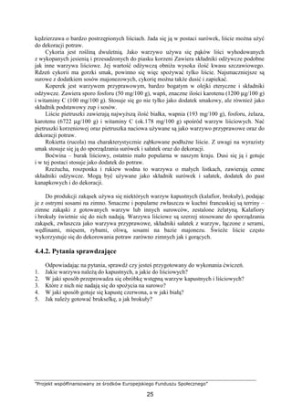”Projekt współfinansowany ze środków Europejskiego Funduszu Społecznego”
25
kędzierzawa o bardzo postrzępionych liściach. Jada się ją w postaci surówek, liście można użyć
do dekoracji potraw.
Cykoria jest rośliną dwuletnią. Jako warzywo używa się pąków liści wyhodowanych
z wykopanych jesienią i przesadzonych do piasku korzeni Zawiera składniki odżywcze podobne
jak inne warzywa liściowe. Jej wartość odżywczą obniża wysoka ilość kwasu szczawiowego.
Rdzeń cykorii ma gorzki smak, powinno się więc spożywać tylko liście. Najsmaczniejsze są
surowe z dodatkiem sosów majonezowych, cykorię można także dusić i zapiekać.
Koperek jest warzywem przyprawowym, bardzo bogatym w olejki eteryczne i składniki
odżywcze. Zawiera sporo fosforu (50 mg/100 g), wapń, znaczne ilości karotenu (1200 µg/100 g)
i witaminy C (100 mg/100 g). Stosuje się go nie tylko jako dodatek smakowy, ale również jako
składnik podstawowy zup i sosów.
Liście pietruszki zawierają najwyższą ilość białka, wapnia (193 mg/100 g), fosforu, żelaza,
karotenu (6722 µg/100 g) i witaminy C (ok.178 mg/100 g) spośród warzyw liściowych. Nać
pietruszki korzeniowej oraz pietruszka naciowa używane są jako warzywo przyprawowe oraz do
dekoracji potraw.
Rokietta (rucola) ma charakterystycznie ząbkowane podłużne liście. Z uwagi na wyrazisty
smak stosuje się ją do sporządzania surówek i sałatek oraz do dekoracji.
Boćwina – burak liściowy, ostatnio mało popularna w naszym kraju. Dusi się ją i gotuje
i w tej postaci stosuje jako dodatek do potraw.
Rzeżucha, roszponka i rukiew wodna to warzywa o małych listkach, zawierają cenne
składniki odżywcze. Mogą być używane jako składnik surówek i sałatek, dodatek do past
kanapkowych i do dekoracji.
Do produkcji zakąsek używa się niektórych warzyw kapustnych (kalafior, brokuły), podając
je z ostrymi sosami na zimno. Smaczne i popularne zwłaszcza w kuchni francuskiej są terriny –
zimne zakąski z gotowanych warzyw lub innych surowców, zestalone żelatyną. Kalafiory
i brokuły świetnie się do nich nadają. Warzywa liściowe są szerzej stosowane do sporządzania
zakąsek, zwłaszcza jako warzywa przyprawowe, składniki sałatek z warzyw, łączone z serami,
wędlinami, mięsem, rybami, oliwą, sosami na bazie majonezu. Świeże liście często
wykorzystuje się do dekorowania potraw zarówno zimnych jak i gorących.
4.4.2. Pytania sprawdzające
Odpowiadając na pytania, sprawdź czy jesteś przygotowany do wykonania ćwiczeń.
1. Jakie warzywa należą do kapustnych, a jakie do liściowych?
2. W jaki sposób przeprowadza się obróbkę wstępną warzyw kapustnych i liściowych?
3. Które z nich nie nadają się do spożycia na surowo?
4. W jaki sposób gotuje się kapustę czerwona, a w jaki białą?
5. Jak należy gotować brukselkę, a jak brokuły?
 