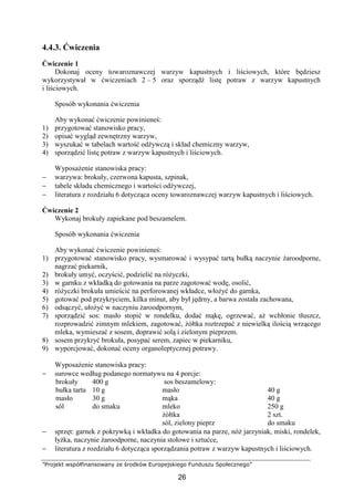 ”Projekt współfinansowany ze środków Europejskiego Funduszu Społecznego”
26
4.4.3. Ćwiczenia
Ćwiczenie 1
Dokonaj oceny towaroznawczej warzyw kapustnych i liściowych, które będziesz
wykorzystywał w ćwiczeniach 2 – 5 oraz sporządź listę potraw z warzyw kapustnych
i liściowych.
Sposób wykonania ćwiczenia
Aby wykonać ćwiczenie powinieneś:
1) przygotować stanowisko pracy,
2) opisać wygląd zewnętrzny warzyw,
3) wyszukać w tabelach wartość odżywczą i skład chemiczny warzyw,
4) sporządzić listę potraw z warzyw kapustnych i liściowych.
Wyposażenie stanowiska pracy:
− warzywa: brokuły, czerwona kapusta, szpinak,
− tabele składu chemicznego i wartości odżywczej,
− literatura z rozdziału 6 dotycząca oceny towaroznawczej warzyw kapustnych i liściowych.
Ćwiczenie 2
Wykonaj brokuły zapiekane pod beszamelem.
Sposób wykonania ćwiczenia
Aby wykonać ćwiczenie powinieneś:
1) przygotować stanowisko pracy, wysmarować i wysypać tartą bułką naczynie żaroodporne,
nagrzać piekarnik,
2) brokuły umyć, oczyścić, podzielić na różyczki,
3) w garnku z wkładką do gotowania na parze zagotować wodę, osolić,
4) różyczki brokuła umieścić na perforowanej wkładce, włożyć do garnka,
5) gotować pod przykryciem, kilka minut, aby był jędrny, a barwa została zachowana,
6) odsączyć, ułożyć w naczyniu żaroodpornym,
7) sporządzić sos: masło stopić w rondelku, dodać mąkę, ogrzewać, aż wchłonie tłuszcz,
rozprowadzić zimnym mlekiem, zagotować, żółtka roztrzepać z niewielką ilością wrzącego
mleka, wymieszać z sosem, doprawić solą i zielonym pieprzem.
8) sosem przykryć brokuła, posypać serem, zapiec w piekarniku,
9) wyporcjować, dokonać oceny organoleptycznej potrawy.
Wyposażenie stanowiska pracy:
− surowce według podanego normatywu na 4 porcje:
brokuły
bułka tarta
masło
sól
400 g
10 g
30 g
do smaku
sos beszamelowy:
masło
mąka
mleko
żółtka
sól, zielony pieprz
40 g
40 g
250 g
2 szt.
do smaku
− sprzęt: garnek z pokrywką i wkładka do gotowania na parze, nóż jarzyniak, miski, rondelek,
łyżka, naczynie żaroodporne, naczynia stołowe i sztućce,
− literatura z rozdziału 6 dotycząca sporządzania potraw z warzyw kapustnych i liściowych.
 