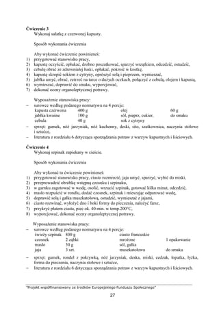 ”Projekt współfinansowany ze środków Europejskiego Funduszu Społecznego”
27
Ćwiczenie 3
Wykonaj sałatkę z czerwonej kapusty.
Sposób wykonania ćwiczenia
Aby wykonać ćwiczenie powinieneś:
1) przygotować stanowisko pracy,
2) kapustę oczyścić, opłukać, drobno poszatkować, sparzyć wrzątkiem, odcedzić, ostudzić,
3) cebulę obrać ze zdrewniałej łuski, opłukać, pokroić w kostkę,
4) kapustę skropić sokiem z cytryny, oprószyć solą i pieprzem, wymieszać,
5) jabłka umyć, obrać, zetrzeć na tarce o dużych oczkach, połączyć z cebulą, olejem i kapustą,
6) wymieszać, doprawić do smaku, wyporcjować,
7) dokonać oceny organoleptycznej potrawy.
Wyposażenie stanowiska pracy:
− surowce według podanego normatywu na 4 porcje:
kapusta czerwona
jabłka kwaśne
cebula
400 g
100 g
40 g
olej
sól, pieprz, cukier,
sok z cytryny
60 g
do smaku
− sprzęt: garnek, nóż jarzyniak, nóż kuchenny, deski, sito, szatkownica, naczynia stołowe
i sztućce,
− literatura z rozdziału 6 dotycząca sporządzania potraw z warzyw kapustnych i liściowych.
Ćwiczenie 4
Wykonaj szpinak zapiekany w cieście.
Sposób wykonania ćwiczenia
Aby wykonać to ćwiczenie powinieneś:
1) przygotować stanowisko pracy, ciasto rozmrozić, jaja umyć, sparzyć, wybić do miski,
2) przeprowadzić obróbkę wstępną czosnku i szpinaku,
3) w garnku zagotować w wodę, osolić, wrzucić szpinak, gotować kilka minut, odcedzić,
4) masło rozpuścić w rondlu, dodać czosnek, szpinak i mieszając odparować wodę,
5) doprawić solą i gałka muszkatołową, ostudzić, wymieszać z jajami,
6) ciasto rozwinąć, wyłożyć dno i boki formy do pieczenia, nałożyć farsz,
7) przykryć płatem ciasta, piec ok. 40 min. w temp.200°C,
8) wyporcjować, dokonać oceny organoleptycznej potrawy.
Wyposażenie stanowiska pracy:
− surowce według podanego normatywu na 4 porcje:
świeży szpinak
czosnek
masło
jaja
800 g
2 ząbki
30 g
3 szt.
ciasto francuskie
mrożone
sól, gałka
muszkatołowa
1 opakowanie
do smaku
− sprzęt: garnek, rondel z pokrywką, nóż jarzyniak, deska, miski, cedzak, łopatka, łyżka,
forma do pieczenia, naczynia stołowe i sztućce,
− literatura z rozdziału 6 dotycząca sporządzania potraw z warzyw kapustnych i liściowych.
 