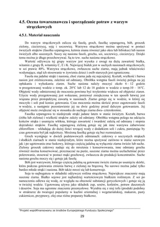 ”Projekt współfinansowany ze środków Europejskiego Funduszu Społecznego”
29
4.5. Ocena towaroznawcza i sporządzanie potraw z warzyw
strączkowych
4.5.1. Materiał nauczania
Do warzyw strączkowych zalicza się fasolę, groch, fasolkę szparagową, bób, groszek
zielony, ciecierzycę, soję i soczewicę. Warzywa strączkowe można spożywać w postaci
świeżych strąków (fasolka szparagowa, ketmia znana również jako okra lub hibiskus) lub nasion
świeżych albo suszonych. Suszy się nasiona fasoli, grochu, soi, soczewicy, ciecierzycy. Dzięki
temu można je długo przechowywać. Są to tzw. suche nasiona strączkowe.
Wartość odżywcza tej grupy warzyw jest wysoka z uwagi na dużą zawartość białka,
witamin z grupy B, witaminy C, E i K. Najwięcej białek jest w suchych nasionach strączkowych;
w soi prawie 40%. Warzywa strączkowe, zwłaszcza suche ziarno, mają jednak właściwości
wzdymające, stąd ich stosowanie w żywieniu dzieci i osób starszych jest ograniczone.
Fasola ma jadalne strąki i nasiona, choć ziarna jada się najczęściej. Kształt, wielkość i barwa
nasion jest zróżnicowana, zależnie od odmiany. Obróbka wstępna fasoli świeżej polega na jej
opłukaniu i wyłuskaniu ziaren. Suche nasiona należy moczyć około 6 – 12 godzin
w przegotowanej wodzie o temp. ok. 20°C lub 12 do 18 godzin w wodzie o temp.10 – 16°C.
Objętość wody odmierzonej do moczenia powinna być trzykrotnie większa od objętości ziaren.
Użycie wody przegotowanej jest wskazane, ponieważ zmiękczona w ten sposób łatwiej jest
wiązana przez protopektynę zawartą w nasionach. Ziarno gotuje się w wodzie, w której się
moczyło i soli pod koniec gotowania. Czas moczenia można skrócić przez zagotowanie fasoli
w wodzie, a następnie pozostawienie jej na dwie godziny przed dalszym gotowaniem. Jej
objętość może zwiększać się w stosunku do suchego ziarna dwu- czterokrotnie.
Fasolka szparagowa to niedojrzałe strąki jadane latem w stanie świeżym. Kształt, barwa
(żółta lub zielona) i wielkość strąków zależy od odmiany. Obróbka wstępna polega na odcięciu
końców strąka i usunięciu włókna, którego zawartość i twardość zależą od odmiany i stopnia
dojrzałości strąków. Fasolkę szparagową zieloną gotuje się jak inne warzywa zabarwione
chlorofilem – wkładając do dużej ilości wrzącej wody z dodatkiem soli i cukru, pamiętając by
czas gotowania był jak najkrótszy. Mrożoną fasolkę gotuje się bez rozmrażania.
Groch występuje w dwóch podstawowych odmianach: cukrowy o soczystych strąkach
i słodkich ziarnach w stanie niedojrzałym, które można spożywać zarówno w stanie surowym
jak i po ugotowaniu oraz łuskowy, którego częścią jadalną są wyłącznie ziarna świeże lub suche.
Zielony groszek cukrowy nadaje się do mrożenia i konserwowania, inne odmiany grochu
również można konserwować, przeznaczać na purée, suszone ziarna można uszlachetniać przez
polerowanie, stosować w postaci mąki grochowej, zwłaszcza do produkcji koncentratów. Suche
nasiona grochu moczy się i gotuje jak fasolę.
Bób jest warzywem, którego częścią jadalną są gotowane świeże ziarna po usunięciu skórki,
która podczas gotowania zmienia barwę z zielonej na brązową. Na surowo można jadać tylko
bardzo młode strąki i nasiona. Bób także mrozi się lub konserwuje.
Soja to najbogatsza w składniki odżywcze roślina strączkowa. Największe znaczenie mają
suszone ziarna. Białko sojowe jest najbardziej wartościowym białkiem roślinnym. Z soi po
namoczeniu odlewa się wodę, ze względu na obecność substancji goryczkowych i gotuje się ją
w świeżej wodzie. Ugotowaną używa jako składnik zup, sosów, kotletów, potraw duszonych
i deserów. Soja ma ogromne znaczenie przemysłowe. Wyrabia się z niej tofu (produkt podobny
w strukturze do twarogu) popularny w kuchni orientalnej i wegetariańskiej, makaron, pasty
cukiernicze, przyprawy, olej oraz różne preparaty białkowe.
 