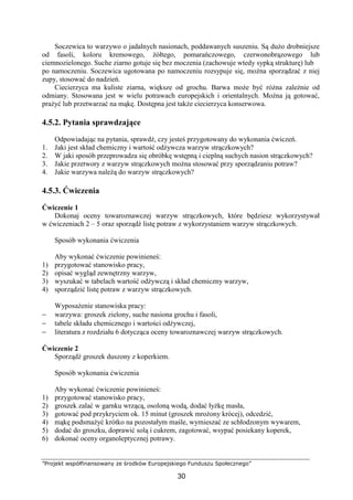 ”Projekt współfinansowany ze środków Europejskiego Funduszu Społecznego”
30
Soczewica to warzywo o jadalnych nasionach, poddawanych suszeniu. Są dużo drobniejsze
od fasoli, koloru kremowego, żółtego, pomarańczowego, czerwonobrązowego lub
ciemnozielonego. Suche ziarno gotuje się bez moczenia (zachowuje wtedy sypką strukturę) lub
po namoczeniu. Soczewica ugotowana po namoczeniu rozsypuje się, można sporządzać z niej
zupy, stosować do nadzień.
Ciecierzyca ma kuliste ziarna, większe od grochu. Barwa może być różna zależnie od
odmiany. Stosowana jest w wielu potrawach europejskich i orientalnych. Można ją gotować,
prażyć lub przetwarzać na mąkę. Dostępna jest także ciecierzyca konserwowa.
4.5.2. Pytania sprawdzające
Odpowiadając na pytania, sprawdź, czy jesteś przygotowany do wykonania ćwiczeń.
1. Jaki jest skład chemiczny i wartość odżywcza warzyw strączkowych?
2. W jaki sposób przeprowadza się obróbkę wstępną i cieplną suchych nasion strączkowych?
3. Jakie przetwory z warzyw strączkowych można stosować przy sporządzaniu potraw?
4. Jakie warzywa należą do warzyw strączkowych?
4.5.3. Ćwiczenia
Ćwiczenie 1
Dokonaj oceny towaroznawczej warzyw strączkowych, które będziesz wykorzystywał
w ćwiczeniach 2 – 5 oraz sporządź listę potraw z wykorzystaniem warzyw strączkowych.
Sposób wykonania ćwiczenia
Aby wykonać ćwiczenie powinieneś:
1) przygotować stanowisko pracy,
2) opisać wygląd zewnętrzny warzyw,
3) wyszukać w tabelach wartość odżywczą i skład chemiczny warzyw,
4) sporządzić listę potraw z warzyw strączkowych.
Wyposażenie stanowiska pracy:
− warzywa: groszek zielony, suche nasiona grochu i fasoli,
− tabele składu chemicznego i wartości odżywczej,
− literatura z rozdziału 6 dotycząca oceny towaroznawczej warzyw strączkowych.
Ćwiczenie 2
Sporządź groszek duszony z koperkiem.
Sposób wykonania ćwiczenia
Aby wykonać ćwiczenie powinieneś:
1) przygotować stanowisko pracy,
2) groszek zalać w garnku wrzącą, osoloną wodą, dodać łyżkę masła,
3) gotować pod przykryciem ok. 15 minut (groszek mrożony krócej), odcedzić,
4) mąkę podsmażyć krótko na pozostałym maśle, wymieszać ze schłodzonym wywarem,
5) dodać do groszku, doprawić solą i cukrem, zagotować, wsypać posiekany koperek,
6) dokonać oceny organoleptycznej potrawy.
 
