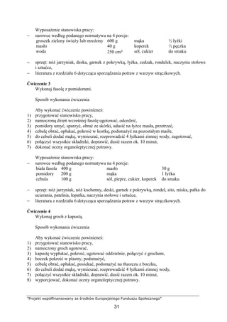 ”Projekt współfinansowany ze środków Europejskiego Funduszu Społecznego”
31
Wyposażenie stanowiska pracy:
− surowce według podanego normatywu na 4 porcje:
groszek zielony świeży lub mrożony
masło
woda
600 g
40 g
250 cm³
mąka
koperek
sól, cukier
½ łyżki
½ pęczka
do smaku
− sprzęt: nóż jarzyniak, deska, garnek z pokrywką, łyżka, cedzak, rondelek, naczynia stołowe
i sztućce,
− literatura z rozdziału 6 dotycząca sporządzania potraw z warzyw strączkowych.
Ćwiczenie 3
Wykonaj fasolę z pomidorami.
Sposób wykonania ćwiczenia
Aby wykonać ćwiczenie powinieneś:
1) przygotować stanowisko pracy,
2) namoczoną dzień wcześniej fasolę ugotować, odcedzić,
3) pomidory umyć, sparzyć, obrać ze skórki, udusić na łyżce masła, przetrzeć,
4) cebulę obrać, opłukać, pokroić w kostkę, podsmażyć na pozostałym maśle,
5) do cebuli dodać mąkę, wymieszać, rozprowadzić 4 łyżkami zimnej wody, zagotować,
6) połączyć wszystkie składniki, doprawić, dusić razem ok. 10 minut,
7) dokonać oceny organoleptycznej potrawy.
Wyposażenie stanowiska pracy:
− surowce według podanego normatywu na 4 porcje:
biała fasola
pomidory
cebula
400 g
200 g
100 g
masło
mąka
sól, pieprz, cukier, koperek
30 g
1 łyżka
do smaku
− sprzęt: nóż jarzyniak, nóż kuchenny, deski, garnek z pokrywką, rondel, sito, miska, pałka do
ucierania, patelnia, łopatka, naczynia stołowe i sztućce,
− literatura z rozdziału 6 dotycząca sporządzania potraw z warzyw strączkowych.
Ćwiczenie 4
Wykonaj groch z kapustą.
Sposób wykonania ćwiczenia
Aby wykonać ćwiczenie powinieneś:
1) przygotować stanowisko pracy,
2) namoczony groch ugotować,
3) kapustę wypłukać, pokroić, ugotować oddzielnie, połączyć z grochem,
4) boczek pokroić w plastry, podsmażyć,
5) cebulę obrać, opłukać, posiekać, podsmażyć na tłuszczu z boczku,
6) do cebuli dodać mąkę, wymieszać, rozprowadzić 4 łyżkami zimnej wody,
7) połączyć wszystkie składniki, doprawić, dusić razem ok. 10 minut,
8) wyporcjować, dokonać oceny organoleptycznej potrawy.
 