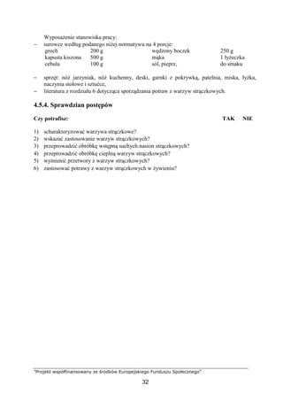 ”Projekt współfinansowany ze środków Europejskiego Funduszu Społecznego”
32
Wyposażenie stanowiska pracy:
− surowce według podanego niżej normatywu na 4 porcje:
groch
kapusta kiszona
cebula
200 g
500 g
100 g
wędzony boczek
mąka
sól, pieprz,
250 g
1 łyżeczka
do smaku
− sprzęt: nóż jarzyniak, nóż kuchenny, deski, garnki z pokrywką, patelnia, miska, łyżka,
naczynia stołowe i sztućce,
− literatura z rozdziału 6 dotycząca sporządzania potraw z warzyw strączkowych.
4.5.4. Sprawdzian postępów
Czy potrafisz: TAK NIE
1) scharakteryzować warzywa strączkowe?
2) wskazać zastosowanie warzyw strączkowych?
3) przeprowadzić obróbkę wstępną suchych nasion strączkowych?
4) przeprowadzić obróbkę cieplną warzyw strączkowych?
5) wymienić przetwory z warzyw strączkowych?
6) zastosować potrawy z warzyw strączkowych w żywieniu?
 
