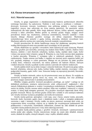 ”Projekt współfinansowany ze środków Europejskiego Funduszu Społecznego”
33
4.6. Ocena towaroznawcza i sporządzanie potraw z grzybów
4.6.1. Materiał nauczania
Grzyby, to grupa organizmów o charakterystycznej budowie pozbawionych chlorofilu
(zielonego barwnika). Są cudzożywne. Niektóre z nich rosną w symbiozie z roślinami –
drzewami, krzewami, trawami, (symbionty), inne pobierają pokarm z martwej materii
(saprofity), jeszcze inne odżywiają się żywą materią (pasożyty). Do pasożytów należą
niebezpieczne dla ludzi gatunki, które mogą atakować drzewa, rośliny uprawne, organizmy
zwierząt a także człowieka. Bardzo groźne są również grzyby trujące, mogące nawet
powodować śmierć (np. muchomory, zwłaszcza sromotnikowy, borowik szatański i wiele
innych), dlatego zbieranie grzybów wymaga ich dobrej znajomości. Muchomora
sromotnikowego łatwo pomylić z gąską zieloną, pieczarką, młodymi owocnikami kani.
Muchomor jadowity mylony jest z pieczarką, borowik szatański z prawdziwkiem.
Grzyby przeznaczone do obrotu handlowego muszą być poddawane specjalnej kontroli
według obowiązujących norm oraz posiadać atest zezwalający na ich sprzedaż.
Grzyby zbudowane są z grzybni i owocników, które stanowią ich część użyteczną. Wartość
odżywcza grzybów jest niewielka, zawierają one nieduże ilości białka i cukrów, śladowe ilości
tłuszczu, niektóre z nich (borowik szlachetny, koźlarz, kurka, maślak) także wapń, fosfor
i żelazo oraz pewne ilości witamin z grupy B. Witaminy te, oraz fosfor zawiera także popularna
w kuchni pieczarka. Witamina C występuje tylko w niektórych gatunkach. Grzyby są
ciężkostrawne. Trudno strawne jest białko, a zupełnie nie trawiony przez organizm ludzki jest
tzw. grzybnik, mięknący w czasie gotowania. Dlatego też nie powinno się jadać grzybów
w dużej ilości, zwłaszcza wieczorem, nie należy podawać ich ludziom chorym, starszym
i małym dzieciom. Grzyby są jednak wysoko cenione z powodu ich walorów smakowych.
Grzyby jadalne dzieli się na dziko rosnące i sztucznie hodowane. Do pierwszej grupy należą
borowik szlachetny, mleczaj rydz, kurka, koźlarz babka, maślak ziarnisty, zwyczajny i żółty,
podgrzybek brunatny, gąski, trufle i inne. Sztucznie hoduje się najczęściej pieczarki, boczniaki,
pierścieniaki.
Grzyby są bardzo nietrwałe, zaleca się ich przetworzenie zaraz po zbiorze. Ze względu na
sezonowość występowania grzyby mrozi się, suszy, soli, marynuje, kisi oraz produkuje
przetwory mające zastosowanie w produkcji koncentratów.
Obróbka wstępna grzybów świeżych początkowo przebiega „na sucho” i polega na ich
dokładnym przebraniu, usunięciu zanieczyszczeń, sztuk „robaczywych”, nadpsutych i zbyt
starych, kilkakrotnym płukaniu w wodzie i ewentualnym rozdrobnieniu. Z kapeluszy maślaków
usuwa się skórkę. Grzyby suszone należy przebrać, kilka razy wypłukać i namoczyć w zimnej
wodzie, w której będą następnie gotowane. 85 g grzybów suszonych odpowiada około 450 g
grzybów świeżych. Moczy się również grzyby solone lub z solanki w celu usunięcia nadmiaru
soli. Grzyby mrożone wystarczy przepłukać, nie trzeba ich rozmrażać.
Grzyby można gotować, sporządzać z nich zupy, sosy i farsze, smażyć (rydze, pieczarki,
borowiki, kurki, boczniaki, gąski), dusić z dodatkiem masła i cebuli, a następnie podprawiać
zawiesiną z mąki i śmietany. Grzyby rzadko się piecze, ponieważ zawierają dużo wody, po
wyparowaniu której wysychają, częściej się je zapieka (po wcześniejszym podsmażeniu lub
podduszeniu) z warzywami, ziemniakami, makaronem, ciastami itp. Jako dodatki do potraw
z grzybów można podawać pieczywo i wina, które ułatwiają trawienie.
W zasadzie każdą potrawę gorącą z grzybów świeżych, mrożonych i pasteryzowanych
można podać jako zakąskę. Grzyby marynowane stosuje się często jako składnik zimnych
sosów, dodatek do wędlin, zimnych zakąsek z mięs i wędlin, składnik sałatek.
 