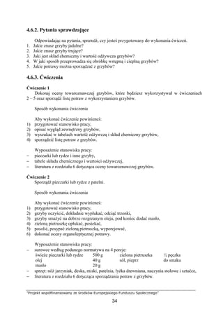 ”Projekt współfinansowany ze środków Europejskiego Funduszu Społecznego”
34
4.6.2. Pytania sprawdzające
Odpowiadając na pytania, sprawdź, czy jesteś przygotowany do wykonania ćwiczeń.
1. Jakie znasz grzyby jadalne?
2. Jakie znasz grzyby trujące?
3. Jaki jest skład chemiczny i wartość odżywcza grzybów?
4. W jaki sposób przeprowadza się obróbkę wstępną i cieplną grzybów?
5. Jakie potrawy można sporządzać z grzybów?
4.6.3. Ćwiczenia
Ćwiczenie 1
Dokonaj oceny towaroznawczej grzybów, które będziesz wykorzystywał w ćwiczeniach
2 – 5 oraz sporządź listę potraw z wykorzystaniem grzybów.
Sposób wykonania ćwiczenia
Aby wykonać ćwiczenie powinieneś:
1) przygotować stanowisko pracy,
2) opisać wygląd zewnętrzny grzybów,
3) wyszukać w tabelach wartość odżywczą i skład chemiczny grzybów,
4) sporządzić listę potraw z grzybów.
Wyposażenie stanowiska pracy:
− pieczarki lub rydze i inne grzyby,
− tabele składu chemicznego i wartości odżywczej,
− literatura z rozdziału 6 dotycząca oceny towaroznawczej grzybów.
Ćwiczenie 2
Sporządź pieczarki lub rydze z patelni.
Sposób wykonania ćwiczenia
Aby wykonać ćwiczenie powinieneś:
1) przygotować stanowisko pracy,
2) grzyby oczyścić, dokładnie wypłukać, odciąć trzonki,
3) grzyby smażyć na dobrze rozgrzanym oleju, pod koniec dodać masło,
4) zieloną pietruszkę opłukać, posiekać,
5) posolić, posypać zieloną pietruszką, wyporcjować,
6) dokonać oceny organoleptycznej potrawy.
Wyposażenie stanowiska pracy:
− surowce według podanego normatywu na 4 porcje:
świeże pieczarki lub rydze
olej
masło
500 g
40 g
20 g
zielona pietruszka
sól, pieprz
½ pęczka
do smaku
− sprzęt: nóż jarzyniak, deska, miski, patelnia, łyżka drewniana, naczynia stołowe i sztućce,
− literatura z rozdziału 6 dotycząca sporządzania potraw z grzybów.
 