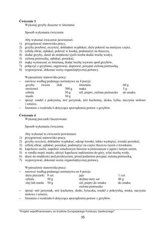”Projekt współfinansowany ze środków Europejskiego Funduszu Społecznego”
35
Ćwiczenie 3
Wykonaj grzyby duszone w śmietanie.
Sposób wykonania ćwiczenia
Aby wykonać ćwiczenie powinieneś:
1) przygotować stanowisko pracy,
2) grzyby przebrać, oczyścić, dokładnie wypłukać, duże pokroić na mniejsze części,
3) cebulę obrać, opłukać, pokroić w kostkę, podsmażyć na tłuszczu,
4) dodać grzyby, dusić do miękkości (jeśli trzeba dodać trochę wody),
5) zieloną pietruszkę, opłukać, posiekać,
6) mąkę wymieszać ze śmietaną, dodać trochę wywaru spod grzybów,
7) połączyć z grzybami, zagotować, doprawić, posypać zieloną pietruszką,
8) wyporcjować, dokonać oceny organoleptycznej potrawy.
Wyposażenie stanowiska pracy:
− surowce według podanego normatywu na 4 porcje:
grzyby świeże (lub
mrożone)
cebula
masło
300 g
30 g
30 g
śmietana
mąka
sól, pieprz, zielona pietruszka
60 g
5 g
do smaku
− sprzęt: rondel z pokrywką, nóż jarzyniak, nóż kuchenny, deska, łyżka, naczynia stołowe
i sztućce,
− literatura z rozdziału 6 dotycząca sporządzania potraw z grzybów.
Ćwiczenie 4
Wykonaj pieczarki faszerowane.
Sposób wykonania ćwiczenia
Aby wykonać to ćwiczenie powinieneś:
1) przygotować stanowisko pracy,
2) grzyby oczyścić, dokładnie wypłukać, odciąć trzonki, lekko wydrążyć, trzonki posiekać,
3) cebulę obrać, opłukać, posiekać, podsmażyć na części tłuszczu razem z trzonkami,
4) kapelusze osolić, napełnić ostudzonym farszem wymieszanym z jajem i tartym serem,
5) w rondlu stopić masło, ułożyć kapelusze nadzieniem do góry, wlać trochę wody,
6) dusić do miękkości pod przykryciem, przed podaniem posypać zieloną pietruszką,
7) wyporcjować, dokonać oceny organoleptycznej potrawy.
Wyposażenie stanowiska pracy:
− surowce według podanego normatywu na 4 porcje:
duże pieczarki
cebula
olej lub masło
8 szt.
50 g
50 g
jajo
drobno tarty ser
sól, pieprz do smaku
zielona pietruszka
½ szt.
40 g
do smaku
− sprzęt: nóż jarzyniak, nóż kuchenny, deski, łyżeczka, rondel z pokrywką, miska, naczynia
stołowe i sztućce,
− literatura z rozdziału 6 dotycząca sporządzania potraw z grzybów.
 