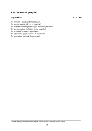 ”Projekt współfinansowany ze środków Europejskiego Funduszu Społecznego”
36
4.6.4. Sprawdzian postępów
Czy potrafisz: TAK NIE
1) rozróżnić grzyby jadalne i trujące?
2) ocenić wartość odżywczą grzybów?
3) wskazać substancje obniżające strawność grzybów?
4) przeprowadzić obróbkę wstępną grzybów?
5) wymienić przetwory z grzybów?
6) sporządzić grzyby duszone w śmietanie?
7) sporządzić pieczarki faszerowane?
 