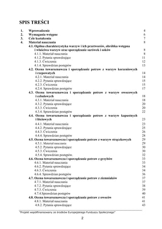 ”Projekt współfinansowany ze środków Europejskiego Funduszu Społecznego”
2
SPIS TREŚCI
1. Wprowadzenie 4
2. Wymagania wstępne 6
3. Cele kształcenia 7
4. Materiał nauczania 8
4.1. Ogólna charakterystyka warzyw i ich przetworów, obróbka wstępna
i właściwa warzyw oraz sporządzanie surówek i soków 8
4.1.1. Materiał nauczania 8
4.1.2. Pytania sprawdzające 11
4.1.3. Ćwiczenia 12
4.1.4. Sprawdzian postępów 13
4.2. Ocena towaroznawcza i sporządzanie potraw z warzyw korzeniowych
i rzepowatych 14
4.2.1. Materiał nauczania 14
4.2.2. Pytania sprawdzające 15
4.2.3. Ćwiczenia 15
4.2.4. Sprawdzian postępów 17
4.3. Ocena towaroznawcza i sporządzanie potraw z warzyw owocowych
i cebulowych 18
4.3.1. Materiał nauczania 18
4.3.2. Pytania sprawdzające 20
4.3.3. Ćwiczenia 20
4.3.4. Sprawdzian postępów 22
4.4. Ocena towaroznawcza i sporządzanie potraw z warzyw kapustnych
i liściowych 23
4.4.1. Materiał nauczania 23
4.4.2. Pytania sprawdzające 25
4.4.3. Ćwiczenia 26
4.4.4. Sprawdzian postępów 28
4.5. Ocena towaroznawcza i sporządzanie potraw z warzyw strączkowych 29
4.5.1. Materiał nauczania 29
4.5.2. Pytania sprawdzające 30
4.5.3. Ćwiczenia 30
4.5.4. Sprawdzian postępów. 32
4.6. Ocena towaroznawcza i sporządzanie potraw z grzybów 33
4.6.1. Materiał nauczania 33
4.6.2. Pytania sprawdzające 34
4.6.3. Ćwiczenia 34
4.6.4. Sprawdzian postępów 36
4.7. Ocena towaroznawcza i sporządzanie potraw z ziemniaków 37
4.7.1. Materiał nauczania 37
4.7.2. Pytania sprawdzające 38
4.7.3. Ćwiczenia 39
4.7.4.Sprawdzian postępów 40
4.8. Ocena towaroznawcza i sporządzanie potraw z owoców 41
4.8.1. Materiał nauczania 41
4.8.2. Pytania sprawdzające 43
 