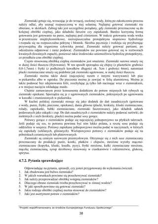 ”Projekt współfinansowany ze środków Europejskiego Funduszu Społecznego”
38
Ziemniaki gotuje się, wrzucając je do wrzącej, osolonej wody, którą po zakończeniu procesu
należy odlać, aby usunąć rozpuszczoną w niej solaninę. Najlepiej gotować ziemniaki nie
obierane, w skórkach. Zabieg taki jest szczególnie pożądany, gdy ziemniaki przeznaczone są do
kolejnej obróbki cieplnej, jako składniki farszów czy zapiekanek. Bardzo korzystną formą
gotowania jest gotowanie na parze, najlepiej pod ciśnieniem. W trakcie gotowania woda wnika
w przestrzenie międzykomórkowe, nierozpuszczalna protopektyna stopniowo hydrolizuje
i rozpada się na rozpuszczalna pektynę i błonnik. Skrobia pęcznieje i rozkleja się przybierając
przyswajalną dla organizmu człowieka postać. Ziemniaki należy gotować partiami, po
odcedzeniu odparować i zaraz podawać. Ziemniaków nie powinno gotować się w roztworach
kwaśnych (kwaśnych zupach), ponieważ takie środowisko uniemożliwia hydrolizę protopektyny,
co przedłuża czas obróbki cieplnej.
Często stosowaną obróbką cieplną ziemniaków jest smażenie. Ziemniaki surowe smaży się
w dużej ilości tłuszczu (frytowanie). W ten sposób sporządza się chipsy (z plasterków grubości
0,8-1,7mm) i frytki (z podłużnych kawałków długości ok. 5cm i grubości 4mm), natomiast
placki ziemniaczane smaży się podobnie jak ziemniaki ugotowane, w małej ilości tłuszczu.
Ziemniaki można także dusić (najczęściej razem z innymi warzywami) lub piec
w piekarniku albo w ognisku. Do pieczenia można je zawijać w folię aluminiową. Można je
także podawać bez zdejmowania folii, rozchylając ją tylko lub nacinając wraz z ziemniakiem,
a w miejsce nacięcia wkładając masło.
Chętnie zamawianym przez konsumenta dodatkiem do potraw mięsnych lub rybnych są
ziemniaki opiekane. Sporządza się je z ugotowanych ziemniaków, pokrojonych po ugotowaniu
w kawałki i zrumienionych w piekarniku.
W kuchni polskiej ziemniaki stosuje się jako dodatek do dań zasadniczych (gotowane
z wody, puree, frytki, pieczone, opiekane), dania główne (placki, krokiety, kluski ziemniaczane,
rolady, zapiekanki, babki ziemniaczane, ziemniaki faszerowane), jako składnik sałatek
podawanych jako zakąski i zup. Do dań zasadniczych z ziemniaków należy podawać surówki, do
niektórych z nich (krokiety, placki) można podać sosy gorące.
Potrawy gorące z ziemniaków podaje się najczęściej jednoporcjowo na płytkich talerzach.
Jeśli podaje się sos, to potrawa powinna być nim lekko polana, a resztę sosu podaje się
oddzielnie w sosjerce. Potrawy zapiekane jednoporcjowo można podać w naczyniach, w których
się zapiekały (szklanych, glinianych). Wieloporcjowo potrawy z ziemniaków podaje się na
półmiskach ceramicznych lub platerowanych.
Ziemniaki są cennym surowcem przemysłowym. Otrzymuje się z nich susz ziemniaczany
przeznaczany do produkcji purée, kostki, płatków i chipsów, mrożone wyroby mączno-
ziemniaczane (kopytka, kluski, knedle, pyzy), frytki mrożone, kulki ziemniaczane mrożone,
mączkę ziemniaczaną, syrop skrobiowy stosowany w ciastkarstwie i cukiernictwie, glukozę,
spirytus.
4.7.2. Pytania sprawdzające
Odpowiadając na pytania, sprawdź, czy jesteś przygotowany do wykonania ćwiczeń.
1. Jak zbudowana jest bulwa ziemniaka?
2. W jakich warunkach powinno się przechowywać ziemniaki?
3. Jak należy przeprowadzać obróbkę wstępną ziemniaków?
4. Dlaczego obrane ziemniaki trzeba przechowywać w zimnej wodzie?
5. W jaki sposób powinno się gotować ziemniaki?
6. Jakie rodzaje obróbki cieplnej można stosować do ziemniaków?
7. Jaki jest asortyment potraw z ziemniaków?
 