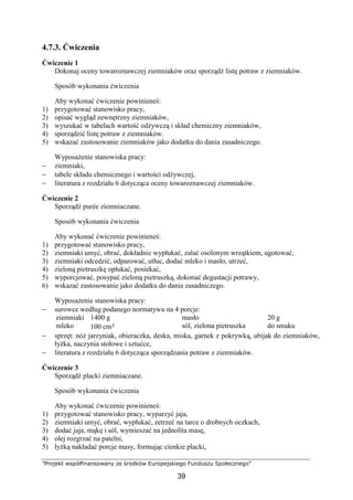 ”Projekt współfinansowany ze środków Europejskiego Funduszu Społecznego”
39
4.7.3. Ćwiczenia
Ćwiczenie 1
Dokonaj oceny towaroznawczej ziemniaków oraz sporządź listę potraw z ziemniaków.
Sposób wykonania ćwiczenia
Aby wykonać ćwiczenie powinieneś:
1) przygotować stanowisko pracy,
2) opisać wygląd zewnętrzny ziemniaków,
3) wyszukać w tabelach wartość odżywczą i skład chemiczny ziemniaków,
4) sporządzić listę potraw z ziemniaków.
5) wskazać zastosowanie ziemniaków jako dodatku do dania zasadniczego.
Wyposażenie stanowiska pracy:
− ziemniaki,
− tabele składu chemicznego i wartości odżywczej,
− literatura z rozdziału 6 dotycząca oceny towaroznawczej ziemniaków.
Ćwiczenie 2
Sporządź purée ziemniaczane.
Sposób wykonania ćwiczenia
Aby wykonać ćwiczenie powinieneś:
1) przygotować stanowisko pracy,
2) ziemniaki umyć, obrać, dokładnie wypłukać, zalać osolonym wrzątkiem, ugotować,
3) ziemniaki odcedzić, odparować, utłuc, dodać mleko i masło, utrzeć,
4) zieloną pietruszkę opłukać, posiekać,
5) wyporcjować, posypać zieloną pietruszką, dokonać degustacji potrawy,
6) wskazać zastosowanie jako dodatku do dania zasadniczego.
Wyposażenie stanowiska pracy:
− surowce według podanego normatywu na 4 porcje:
ziemniaki
mleko
1400 g
100 cm³
masło
sól, zielona pietruszka
20 g
do smaku
− sprzęt: nóż jarzyniak, obieraczka, deska, miska, garnek z pokrywką, ubijak do ziemniaków,
łyżka, naczynia stołowe i sztućce,
− literatura z rozdziału 6 dotycząca sporządzania potraw z ziemniaków.
Ćwiczenie 3
Sporządź placki ziemniaczane.
Sposób wykonania ćwiczenia
Aby wykonać ćwiczenie powinieneś:
1) przygotować stanowisko pracy, wyparzyć jaja,
2) ziemniaki umyć, obrać, wypłukać, zetrzeć na tarce o drobnych oczkach,
3) dodać jaja, mąkę i sól, wymieszać na jednolita masę,
4) olej rozgrzać na patelni,
5) łyżką nakładać porcje masy, formując cienkie placki,
 