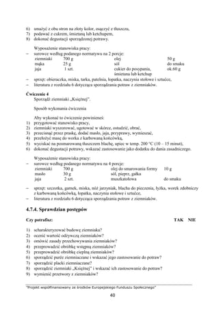 ”Projekt współfinansowany ze środków Europejskiego Funduszu Społecznego”
40
6) smażyć z obu stron na złoty kolor, osączyć z tłuszczu,
7) podawać z cukrem, śmietaną lub ketchupem,
8) dokonać degustacji sporządzonej potrawy.
Wyposażenie stanowiska pracy:
− surowce według podanego normatywu na 2 porcje:
ziemniaki
mąka
jaja
700 g
25 g
1 szt.
olej
sól
cukier do posypania,
śmietana lub ketchup
50 g
do smaku
ok.60 g
− sprzęt: obieraczka, miska, tarka, patelnia, łopatka, naczynia stołowe i sztućce,
− literatura z rozdziału 6 dotycząca sporządzania potraw z ziemniaków.
Ćwiczenie 4
Sporządź ziemniaki „Księżnej”.
Sposób wykonania ćwiczenia
Aby wykonać to ćwiczenie powinieneś:
1) przygotować stanowisko pracy,
2) ziemniaki wyszorować, ugotować w skórce, ostudzić, obrać,
3) przecisnąć przez praskę, dodać masło, jaja, przyprawy, wymieszać,
4) przełożyć masę do worka z karbowaną końcówką,
5) wyciskać na posmarowaną tłuszczem blachę, upiec w temp. 200 °C (10 – 15 minut),
6) dokonać degustacji potrawy, wskazać zastosowanie jako dodatku do dania zasadniczego.
Wyposażenie stanowiska pracy:
− surowce według podanego normatywu na 4 porcje:
ziemniaki
masło
jaja
700 g
30 g
2 szt.
olej do smarowania formy
sól, pieprz, gałka
muszkatołowa
10 g
do smaku
− sprzęt: szczotka, garnek, miska, nóż jarzyniak, blacha do pieczenia, łyżka, worek zdobniczy
z karbowaną końcówką, łopatka, naczynia stołowe i sztućce,
− literatura z rozdziału 6 dotycząca sporządzania potraw z ziemniaków.
4.7.4. Sprawdzian postępów
Czy potrafisz: TAK NIE
1) scharakteryzować budowę ziemniaka?
2) ocenić wartość odżywczą ziemniaków?
3) omówić zasady przechowywania ziemniaków?
4) przeprowadzić obróbkę wstępną ziemniaków?
5) przeprowadzić obróbkę cieplną ziemniaków?
6) sporządzić purée ziemniaczane i wskazać jego zastosowanie do potraw?
7) sporządzić placki ziemniaczane?
8) sporządzić ziemniaki „Księżnej” i wskazać ich zastosowanie do potraw?
9) wymienić przetwory z ziemniaków?
 