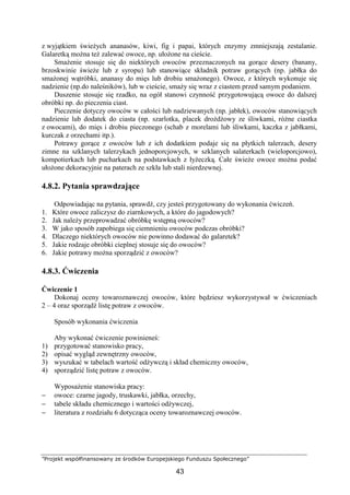 ”Projekt współfinansowany ze środków Europejskiego Funduszu Społecznego”
43
z wyjątkiem świeżych ananasów, kiwi, fig i papai, których enzymy zmniejszają zestalanie.
Galaretką można też zalewać owoce, np. ułożone na cieście.
Smażenie stosuje się do niektórych owoców przeznaczonych na gorące desery (banany,
brzoskwinie świeże lub z syropu) lub stanowiące składnik potraw gorących (np. jabłka do
smażonej wątróbki, ananasy do mięs lub drobiu smażonego). Owoce, z których wykonuje się
nadzienie (np.do naleśników), lub w cieście, smaży się wraz z ciastem przed samym podaniem.
Duszenie stosuje się rzadko, na ogół stanowi czynność przygotowującą owoce do dalszej
obróbki np. do pieczenia ciast.
Pieczenie dotyczy owoców w całości lub nadziewanych (np. jabłek), owoców stanowiących
nadzienie lub dodatek do ciasta (np. szarlotka, placek drożdżowy ze śliwkami, różne ciastka
z owocami), do mięs i drobiu pieczonego (schab z morelami lub śliwkami, kaczka z jabłkami,
kurczak z orzechami itp.).
Potrawy gorące z owoców lub z ich dodatkiem podaje się na płytkich talerzach, desery
zimne na szklanych talerzykach jednoporcjowych, w szklanych salaterkach (wieloporcjowo),
kompotierkach lub pucharkach na podstawkach z łyżeczką. Całe świeże owoce można podać
ułożone dekoracyjnie na paterach ze szkła lub stali nierdzewnej.
4.8.2. Pytania sprawdzające
Odpowiadając na pytania, sprawdź, czy jesteś przygotowany do wykonania ćwiczeń.
1. Które owoce zaliczysz do ziarnkowych, a które do jagodowych?
2. Jak należy przeprowadzać obróbkę wstępną owoców?
3. W jako sposób zapobiega się ciemnieniu owoców podczas obróbki?
4. Dlaczego niektórych owoców nie powinno dodawać do galaretek?
5. Jakie rodzaje obróbki cieplnej stosuje się do owoców?
6. Jakie potrawy można sporządzić z owoców?
4.8.3. Ćwiczenia
Ćwiczenie 1
Dokonaj oceny towaroznawczej owoców, które będziesz wykorzystywał w ćwiczeniach
2 – 4 oraz sporządź listę potraw z owoców.
Sposób wykonania ćwiczenia
Aby wykonać ćwiczenie powinieneś:
1) przygotować stanowisko pracy,
2) opisać wygląd zewnętrzny owoców,
3) wyszukać w tabelach wartość odżywczą i skład chemiczny owoców,
4) sporządzić listę potraw z owoców.
Wyposażenie stanowiska pracy:
− owoce: czarne jagody, truskawki, jabłka, orzechy,
− tabele składu chemicznego i wartości odżywczej,
− literatura z rozdziału 6 dotycząca oceny towaroznawczej owoców.
 