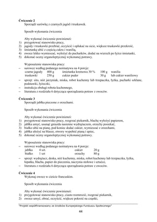 ”Projekt współfinansowany ze środków Europejskiego Funduszu Społecznego”
44
Ćwiczenie 2
Sporządź surówkę z czarnych jagód i truskawek.
Sposób wykonania ćwiczenia
Aby wykonać ćwiczenie powinieneś:
1) przygotować stanowisko pracy,
2) jagody i truskawki przebrać, oczyścić i opłukać na sicie, większe truskawki przekroić,
3) śmietankę ubić z częścią cukru i wanilią,
4) owoce lekko wymieszać, wyłożyć do pucharków, dodać na wierzch po łyżce śmietanki,
5) dokonać oceny organoleptycznej wykonanej potrawy.
Wyposażenie stanowiska pracy:
− surowce według podanego normatywu na 4 porcje:
czarne jagody
truskawki
400 g
250 g
śmietanka kremowa 30 %
cukier puder
100 g
30 g
wanilia
lub cukier waniliowy
− sprzęt: sito, nóż jarzyniak, miska, robot kuchenny lub trzepaczka, łyżka, pucharki szklane,
podstawki, łyżeczki,
− instrukcja obsługi robota kuchennego,
− literatura z rozdziału 6 dotycząca sporządzania potraw z owoców.
Ćwiczenie 3
Sporządź jabłka pieczone z orzechami.
Sposób wykonania ćwiczenia
Aby wykonać ćwiczenie powinieneś:
1) przygotować stanowisko pracy, rozgrzać piekarnik, blachę wyłożyć papierem,
2) jabłka umyć, usunąć gniazda nasienne wydrążaczem, orzechy posiekać,
3) białko ubić na pianę, pod koniec dodać cukier, wymieszać z orzechami,
4) jabłka ułożyć na blasze, otwory wypełnić pianą i upiec,
5) dokonać oceny organoleptycznej wykonanej potrawy.
Wyposażenie stanowiska pracy:
− surowce według podanego normatywu na 4 porcje:
jabłka
białko
4 szt.
1 szt
cukier
orzechy
20 g
80 g
− sprzęt: wydrążacz, deska, nóż kuchenny, miska, robot kuchenny lub trzepaczka, łyżka,
łopatka, blacha, papier do pieczenia, naczynia stołowe i sztućce,
− literatura z rozdziału 6 dotycząca sporządzania potraw z owoców.
Ćwiczenie 4
Wykonaj owoce w cieście francuskim.
Sposób wykonania ćwiczenia
Aby wykonać ćwiczenie powinieneś:
1) przygotować stanowisko pracy, ciasto rozmrozić, rozgrzać piekarnik,
2) owoce umyć, obrać, oczyścić, większe pokroić na cząstki,
 