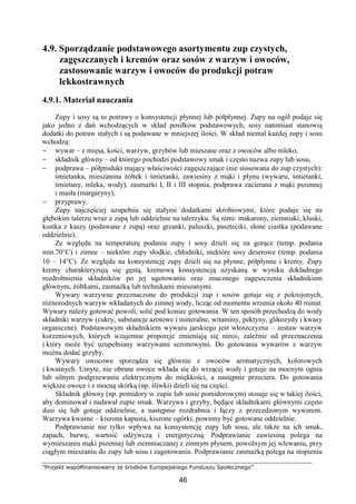 ”Projekt współfinansowany ze środków Europejskiego Funduszu Społecznego”
46
4.9. Sporządzanie podstawowego asortymentu zup czystych,
zagęszczanych i kremów oraz sosów z warzyw i owoców,
zastosowanie warzyw i owoców do produkcji potraw
lekkostrawnych
4.9.1. Materiał nauczania
Zupy i sosy są to potrawy o konsystencji płynnej lub półpłynnej. Zupy na ogół podaje się
jako jedno z dań wchodzących w skład posiłków podstawowych, sosy natomiast stanowią
dodatki do potraw stałych i są podawane w mniejszej ilości. W skład niemal każdej zupy i sosu
wchodzą:
− wywar – z mięsa, kości, warzyw, grzybów lub mieszane oraz z owoców albo mleko,
− składnik główny – od którego pochodzi podstawowy smak i często nazwa zupy lub sosu,
− podprawa – półprodukt mający właściwości zagęszczające (nie stosowana do zup czystych):
śmietanka, mieszanina żółtek i śmietanki, zawiesiny z mąki i płynu (wywaru, śmietanki,
śmietany, mleka, wody), zasmażki I, II i III stopnia, podprawa zacierana z mąki pszennej
i masła (margaryny),
− przyprawy.
Zupy najczęściej uzupełnia się stałymi dodatkami skrobiowymi, które podaje się na
głębokim talerzu wraz z zupą lub oddzielnie na talerzyku. Są nimi: makarony, ziemniaki, kluski,
kostka z kaszy (podawane z zupą) oraz grzanki, paluszki, paszteciki, słone ciastka (podawane
oddzielnie).
Ze względu na temperaturę podania zupy i sosy dzieli się na gorące (temp. podania
min.70°C) i zimne – niektóre zupy słodkie, chłodniki, niektóre sosy deserowe (temp. podania
10 – 14°C). Ze względu na konsystencję zupy dzieli się na płynne, półpłynne i kremy. Zupy
kremy charakteryzują się gęstą, kremową konsystencją uzyskaną w wyniku dokładnego
rozdrobnienia składników po jej ugotowaniu oraz znacznego zagęszczenia składnikiem
głównym, żółtkami, zasmażką lub technikami mieszanymi.
Wywary warzywne przeznaczone do produkcji zup i sosów gotuje się z pokrojonych,
różnorodnych warzyw wkładanych do zimnej wody, licząc od momentu wrzenia około 40 minut.
Wywary należy gotować powoli, solić pod koniec gotowania. W ten sposób przechodzą do wody
składniki warzyw (cukry, substancje azotowe i mineralne, witaminy, pektyny, glikozydy i kwasy
organiczne). Podstawowym składnikiem wywaru jarskiego jest włoszczyzna – zestaw warzyw
korzeniowych, których wzajemne proporcje zmieniają się nieco, zależnie od przeznaczenia
i który może być uzupełniany warzywami sezonowymi. Do gotowania wywarów z warzyw
można dodać grzyby.
Wywary owocowe sporządza się głównie z owoców aromatycznych, kolorowych
i kwaśnych. Umyte, nie obrane owoce wkłada się do wrzącej wody i gotuje na mocnym ogniu
lub silnym podgrzewaniu elektrycznym do miękkości, a następnie przeciera. Do gotowania
większe owoce i z mocną skórką (np. śliwki) dzieli się na części.
Składnik główny (np. pomidory w zupie lub sosie pomidorowym) stosuje się w takiej ilości,
aby dominował i nadawał zupie smak. Warzywa i grzyby, będące składnikami głównymi często
dusi się lub gotuje oddzielnie, a następnie rozdrabnia i łączy z przecedzonym wywarem.
Warzywa kwaśne – kiszona kapusta, kiszone ogórki, powinny być gotowane oddzielnie.
Podprawianie nie tylko wpływa na konsystencję zupy lub sosu, ale także na ich smak,
zapach, barwę, wartość odżywczą i energetyczną. Podprawianie zawiesiną polega na
wymieszaniu mąki pszennej lub ziemniaczanej z zimnym płynem, powolnym jej wlewaniu, przy
ciągłym mieszaniu do zupy lub sosu i zagotowaniu. Podprawianie zasmażką polega na stopieniu
 
