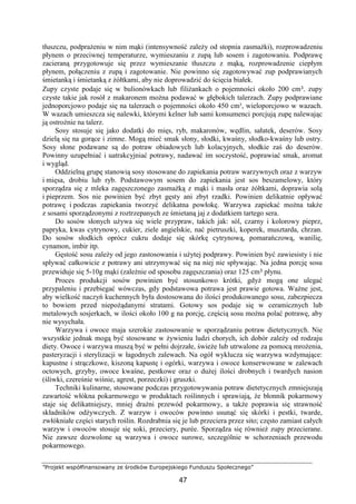 ”Projekt współfinansowany ze środków Europejskiego Funduszu Społecznego”
47
tłuszczu, podprażeniu w nim mąki (intensywność zależy od stopnia zasmażki), rozprowadzeniu
płynem o przeciwnej temperaturze, wymieszaniu z zupą lub sosem i zagotowaniu. Podprawę
zacieraną przygotowuje się przez wymieszanie tłuszczu z mąką, rozprowadzenie ciepłym
płynem, połączeniu z zupą i zagotowanie. Nie powinno się zagotowywać zup podprawianych
śmietanką i śmietanką z żółtkami, aby nie doprowadzić do ścięcia białek.
Zupy czyste podaje się w bulionówkach lub filiżankach o pojemności około 200 cm³, zupy
czyste takie jak rosół z makaronem można podawać w głębokich talerzach. Zupy podprawiane
jednoporcjowo podaje się na talerzach o pojemności około 450 cm³, wieloporcjowo w wazach.
W wazach umieszcza się nalewki, którymi kelner lub sami konsumenci porcjują zupę nalewając
ją ostrożnie na talerz.
Sosy stosuje się jako dodatki do mięs, ryb, makaronów, wędlin, sałatek, deserów. Sosy
dzielą się na gorące i zimne. Mogą mieć smak słony, słodki, kwaśny, słodko-kwaśny lub ostry.
Sosy słone podawane są do potraw obiadowych lub kolacyjnych, słodkie zaś do deserów.
Powinny uzupełniać i uatrakcyjniać potrawy, nadawać im soczystość, poprawiać smak, aromat
i wygląd.
Oddzielną grupę stanowią sosy stosowane do zapiekania potraw warzywnych oraz z warzyw
i mięsa, drobiu lub ryb. Podstawowym sosem do zapiekania jest sos beszamelowy, który
sporządza się z mleka zagęszczonego zasmażką z mąki i masła oraz żółtkami, doprawia solą
i pieprzem. Sos nie powinien być zbyt gęsty ani zbyt rzadki. Powinien delikatnie opływać
potrawę i podczas zapiekania tworzyć delikatna powłokę. Warzywa zapiekać można także
z sosami sporządzonymi z roztrzepanych ze śmietaną jaj z dodatkiem tartego sera.
Do sosów słonych używa się wiele przypraw, takich jak: sól, czarny i kolorowy pieprz,
papryka, kwas cytrynowy, cukier, ziele angielskie, nać pietruszki, koperek, musztarda, chrzan.
Do sosów słodkich oprócz cukru dodaje się skórkę cytrynową, pomarańczową, wanilię,
cynamon, imbir itp.
Gęstość sosu zależy od jego zastosowania i użytej podprawy. Powinien być zawiesisty i nie
spływać całkowicie z potrawy ani utrzymywać się na niej nie spływając. Na jedna porcję sosu
przewiduje się 5-10g mąki (zależnie od sposobu zagęszczania) oraz 125 cm³ płynu.
Proces produkcji sosów powinien być stosunkowo krótki, gdyż mogą one ulegać
przypaleniu i przebiegać wówczas, gdy podstawowa potrawa jest prawie gotowa. Ważne jest,
aby wielkość naczyń kuchennych była dostosowana do ilości produkowanego sosu, zabezpiecza
to bowiem przed niepożądanymi stratami. Gotowy sos podaje się w ceramicznych lub
metalowych sosjerkach, w ilości około 100 g na porcję, częścią sosu można polać potrawę, aby
nie wysychała.
Warzywa i owoce maja szerokie zastosowanie w sporządzaniu potraw dietetycznych. Nie
wszystkie jednak mogą być stosowane w żywieniu ludzi chorych, ich dobór zależy od rodzaju
diety. Owoce i warzywa muszą być w pełni dojrzałe, świeże lub utrwalone za pomocą mrożenia,
pasteryzacji i sterylizacji w łagodnych zalewach. Na ogół wyklucza się warzywa wzdymające:
kapustne i strączkowe, kiszoną kapustę i ogórki, warzywa i owoce konserwowane w zalewach
octowych, grzyby, owoce kwaśne, pestkowe oraz o dużej ilości drobnych i twardych nasion
(śliwki, czereśnie wiśnie, agrest, porzeczki) i gruszki.
Techniki kulinarne, stosowane podczas przygotowywania potraw dietetycznych zmniejszają
zawartość włókna pokarmowego w produktach roślinnych i sprawiają, że błonnik pokarmowy
staje się delikatniejszy, mniej drażni przewód pokarmowy, a także poprawia się strawność
składników odżywczych. Z warzyw i owoców powinno usunąć się skórki i pestki, twarde,
zwłókniałe części starych roślin. Rozdrabnia się je lub przeciera przez sito; często zamiast całych
warzyw i owoców stosuje się soki, przeciery, purée. Sporządza się również zupy przecierane.
Nie zawsze dozwolone są warzywa i owoce surowe, szczególnie w schorzeniach przewodu
pokarmowego.
 