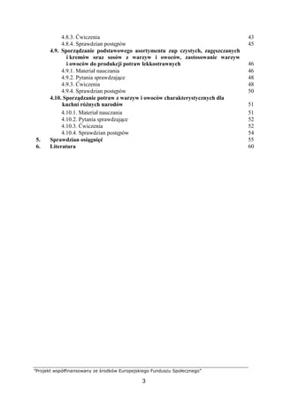 ”Projekt współfinansowany ze środków Europejskiego Funduszu Społecznego”
3
4.8.3. Ćwiczenia 43
4.8.4. Sprawdzian postępów 45
4.9. Sporządzanie podstawowego asortymentu zup czystych, zagęszczanych
i kremów oraz sosów z warzyw i owoców, zastosowanie warzyw
i owoców do produkcji potraw lekkostrawnych 46
4.9.1. Materiał nauczania 46
4.9.2. Pytania sprawdzające 48
4.9.3. Ćwiczenia 48
4.9.4. Sprawdzian postępów 50
4.10. Sporządzanie potraw z warzyw i owoców charakterystycznych dla
kuchni różnych narodów 51
4.10.1. Materiał nauczania 51
4.10.2. Pytania sprawdzające 52
4.10.3. Ćwiczenia 52
4.10.4. Sprawdzian postępów 54
5. Sprawdzian osiągnięć 55
6. Literatura 60
 