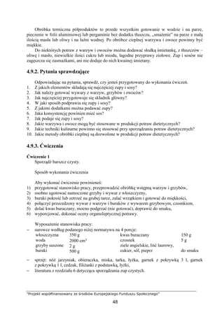 ”Projekt współfinansowany ze środków Europejskiego Funduszu Społecznego”
48
Obróbka termiczna półproduktów to przede wszystkim gotowanie w wodzie i na parze,
pieczenie w folii aluminiowej lub pergaminie bez dodatku tłuszczu, „smażenie” na parze z małą
ilością masła lub oliwy i na łaźni wodnej. Po obróbce cieplnej warzywa i owoce powinny być
miękkie.
Do niektórych potraw z warzyw i owoców można dodawać słodką śmietankę, z tłuszczów –
oliwę i masło, niewielkie ilości cukru lub miodu, łagodne przyprawy ziołowe. Zup i sosów nie
zagęszcza się zasmażkami, ani nie dodaje do nich kwaśnej śmietany.
4.9.2. Pytania sprawdzające
Odpowiadając na pytania, sprawdź, czy jesteś przygotowany do wykonania ćwiczeń.
1. Z jakich elementów składają się najczęściej zupy i sosy?
2. Jak należy gotować wywary z warzyw, grzybów i owoców?
3. Jak najczęściej przygotowuje się składnik główny?
4. W jaki sposób podprawia się zupy i sosy?
5. Z jakimi dodatkami można podawać zupy?
6. Jaka konsystencję powinien mieć sos?
7. Jak podaje się zupy i sosy?
8. Jakie warzywa i owoce mogą być stosowane w produkcji potraw dietetycznych?
9. Jakie techniki kulinarne powinno się stosować przy sporządzaniu potraw dietetycznych?
10. Jakie metody obróbki cieplnej są dozwolone w produkcji potraw dietetycznych?
4.9.3. Ćwiczenia
Ćwiczenie 1
Sporządź barszcz czysty.
Sposób wykonania ćwiczenia
Aby wykonać ćwiczenie powinieneś:
1) przygotować stanowisko pracy, przeprowadzić obróbkę wstępną warzyw i grzybów,
2) osobno ugotować namoczone grzyby i wywar z włoszczyzny,
3) buraki pokroić lub zetrzeć na grubej tarce, zalać wrzątkiem i gotować do miękkości,
4) połączyć przecedzony wywar z warzyw i buraków z wywarem grzybowym, czosnkiem,
5) dolać kwas buraczany, mocno podgrzać (nie gotować), doprawić do smaku,
6) wyporcjować, dokonać oceny organoleptycznej potrawy.
Wyposażenie stanowiska pracy:
− surowce według podanego niżej normatywu na 4 porcje:
włoszczyzna
woda
grzyby suszone
buraki
350 g
2000 cm³
2 g
500 g
kwas buraczany
czosnek
ziele angielskie, liść laurowy,
cukier, sól, pieprz
150 g
5 g
do smaku
− sprzęt: nóż jarzyniak, obieraczka, miska, tarka, łyżka, garnek z pokrywką 3 l, garnek
z pokrywką 1 l, cedzak, filiżanki z podstawką, łyżki,
− literatura z rozdziału 6 dotycząca sporządzania zup czystych.
 