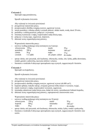 ”Projekt współfinansowany ze środków Europejskiego Funduszu Społecznego”
49
Ćwiczenie 2
Sporządź zupę pomidorową.
Sposób wykonania ćwiczenia
Aby wykonać to ćwiczenie powinieneś:
1) przygotować stanowisko pracy,
2) przeprowadzić obróbkę wstępną warzyw, ugotować wywar,
3) umyte pomidory i obraną cebulę i czosnek pokroić, dodać masło, wodę, dusić 20 min.,
4) pomidory z cebulą przetrzeć, połączyć z wywarem,
5) śmietanę wymieszać z mąką, rozprowadzić małą ilością zupy,
6) połączyć z resztą zupy, zagotować, doprawić,
7) dokonać oceny organoleptycznej potrawy.
Wyposażenie stanowiska pracy:
− surowce według podanego niżej normatywu na 4 porcje:
włoszczyzna
pomidory
cebula
czosnek
350 g
500 g
50 g
1-2 ząbki
masło
śmietana
mąka
sól, pieprz. cukier
30 g
100 cm³
15 g
do smaku
− sprzęt: deska, nóż jarzyniak, nóż kuchenny, obieraczka, miska, sito, łyżka, pałka drewniana,
rondel, garnek z pokrywką, naczynia stołowe i sztućce,
− literatura z rozdziału 6 dotycząca sporządzania zup czystych, zagęszczanych i kremów.
Ćwiczenie 3
Sporządź sos koperkowy.
Sposób wykonania ćwiczenia
Aby wykonać to ćwiczenie powinieneś:
1) przygotować stanowisko pracy,
2) przeprowadzić obróbkę wstępną warzyw, ugotować wywar (ok.600 cm³),
3) koperek opłukać, łodyżki odciąć, związane gotować kilka minut w wywarze, wyjąć,
4) masło rozetrzeć z mąką, rozprowadzić wywarem, zagotować,
5) śmietankę zahartować małą ilością sosu, dodać do reszty z posiekanymi listkami koperku,
6) dokonać oceny organoleptycznej potrawy, zaproponować zastosowanie sosu.
Wyposażenie stanowiska pracy:
− surowce według podanego niżej normatywu na 10 porcji:
włoszczyzna
koperek
mąka
250 g
100 g
30 g
masło
śmietanka
sól
50 g
100 cm³
do smaku
− sprzęt: deska, nóż jarzyniak, nóż kuchenny, obieraczka, miska, łyżka, rondel z pokrywką,
− literatura z rozdziału 6 dotycząca sporządzania zup czystych, zagęszczanych i kremów oraz
sosów.
 