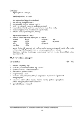 ”Projekt współfinansowany ze środków Europejskiego Funduszu Społecznego”
50
Ćwiczenie 4
Wykonaj bukiet z warzyw.
Sposób wykonania ćwiczenia
Aby wykonać to ćwiczenie powinieneś:
1) przygotować stanowisko pracy,
2) przeprowadzić obróbkę wstępną warzyw,
3) ugotować oddzielnie warzywa, zgodnie z zasadami,
4) buraki obrać, pokroić, ugotować na parze lub w małej ilości wody,
5) warzywa wyporcjować, podać z sosem koperkowym,
6) dokonać oceny organoleptycznej potrawy.
Wyposażenie stanowiska pracy:
− surowce według podanego normatywu na 4 porcje:
kalafior
buraki
seler
marchew
600 g
400 g
200 g
400 g
ziemniaki
masło
sól, cukier
800 g
do smaku
− sprzęt: deska, nóż jarzyniak, nóż kuchenny, obieraczka, miski, garnki z pokrywką, rondel
z pokrywką, wkładka do gotowania na parze, naczynia stołowe i sztućce,
− literatura z rozdziału 6 dotycząca zastosowania warzyw i owoców do produkcji potraw
lekkostrawnych.
4.9.4. Sprawdzian postępów
Czy potrafisz: TAK NIE
1) dokonać klasyfikacji zup?
2) wymienić podstawowe składniki zup i sosów?
3) ugotować wywar z warzyw i owoców?
4) przygotować główny składnik?
5) podprawić zupy i sosy?
6) wymienić warzywa i owoce, których nie powinno się stosować w potrawach
dietetycznych?
7) zastosować odpowiednie metody obróbki cieplnej podczas sporządzania
potraw dietetycznych z warzyw i owoców?
8) sporządzić bukiet z warzyw?
 