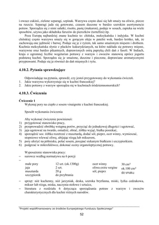 ”Projekt współfinansowany ze środków Europejskiego Funduszu Społecznego”
52
i owoce cukinii, zielone szparagi, szpinak. Warzywa często dusi się lub smaży na oliwie, piecze
na ruszcie. Szparagi jada się gotowane, czasem duszone w bardzo szerokim asortymencie
potraw. Sporządza się z nimi sałatki, risotto, pastę (makaron), podaje w sosach, zapieka na wiele
sposobów, używa jako składnika farszów do pierożków (tortellini) itp.
Poza Europą najbardziej znane kuchnie to: chińska, meksykańska i indyjska. W kuchni
chińskiej często warzywa smaży się w gorącym oleju w patelni wok, bardzo krótko, tak, że
zachowują one jędrność i barwę. Podaje się je z ryżem, tak samo smażonym mięsem i drobiem.
Kuchnia meksykańska słynie z placków kukurydzianych, na które nakłada się potrawy mięsne,
warzywne oraz bardzo pikantnych, doprawionych ostrą papryką chili dań z fasoli. W Indiach,
kraju o ogromnej liczbie wegetarian potrawy z warzyw i owoców stanowią oprócz jogurtu
podstawę kuchni. Sporządza się je smażone, duszone i pieczone, doprawiane aromatycznymi
przyprawami. Podaje się je również do dań mięsnych i ryżu.
4.10.2. Pytania sprawdzające
Odpowiadając na pytania, sprawdź, czy jesteś przygotowany do wykonania ćwiczeń.
1. Jakie warzywa wykorzystuje się w kuchni francuskiej?
2. Jakie potrawy z warzyw sporządza się w kuchniach śródziemnomorskich?
4.10.3. Ćwiczenia
Ćwiczenie 1
Wykonaj pory na ciepło z sosem vinaigrette z kuchni francuskiej.
Sposób wykonania ćwiczenia
Aby wykonać ćwiczenie powinieneś:
1) przygotować stanowisko pracy,
2) przeprowadzić obróbkę wstępną porów, przyciąć do jednakowej długości i ugotować,
3) jaja ugotować na twardo, ostudzić, obrać, żółtka wyjąć, białka posiekać,
4) sporządzić sos: żółtka rozetrzeć z musztardą, dodać sól, pieprz, ocet winny, wymieszać,
stopniowo wlewać oliwę, ubijając rózgą lub mikserem,
5) pory ułożyć na półmisku, polać sosem, posypać siekanym białkiem i szczypiorkiem.
6) podgrzać w mikrofalówce, dokonać oceny organoleptycznej potrawy.
Wyposażenie stanowiska pracy:
− surowce według normatywu na 6 porcji
−
małe pory
jaja
musztarda
szczypiorek
12 szt. (ok.1300g)
2 szt.
20 g
do przybrania
ocet winny
oliwa extra vergine
sól, pieprz
30 cm³
ok.100 cm³
do smaku
− sprzęt: nóż kuchenny, nóż jarzyniak, deska, szeroka brytfanna, miski, łyżka cedzakowa,
mikser lub rózga, miska, naczynia stołowe i sztućce,
− literatura z rozdziału 6 dotycząca sporządzania potraw z warzyw i owoców
charakterystycznych dla kuchni różnych narodów.
 