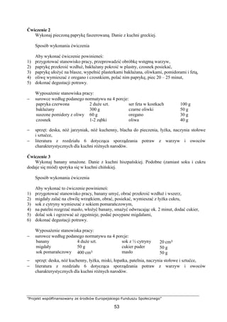 ”Projekt współfinansowany ze środków Europejskiego Funduszu Społecznego”
53
Ćwiczenie 2
Wykonaj pieczoną paprykę faszerowaną. Danie z kuchni greckiej.
Sposób wykonania ćwiczenia
Aby wykonać ćwiczenie powinieneś:
1) przygotować stanowisko pracy, przeprowadzić obróbkę wstępną warzyw,
2) paprykę przekroić wzdłuż, bakłażany pokroić w plastry, czosnek posiekać,
3) paprykę ułożyć na blasze, wypełnić plasterkami bakłażana, oliwkami, pomidorami i fetą,
4) oliwę wymieszać z oregano i czosnkiem, polać nim paprykę, piec 20 – 25 minut,
5) dokonać degustacji potrawy.
Wyposażenie stanowiska pracy:
− surowce według podanego normatywu na 4 porcje:
papryka czerwona
bakłażany
suszone pomidory z oliwy
czosnek
2 duże szt.
300 g
60 g
1-2 ząbki
ser feta w kostkach
czarne oliwki
oregano
oliwa
100 g
50 g
30 g
40 g
− sprzęt: deska, nóż jarzyniak, nóż kuchenny, blacha do pieczenia, łyżka, naczynia stołowe
i sztućce,
− literatura z rozdziału 6 dotycząca sporządzania potraw z warzyw i owoców
charakterystycznych dla kuchni różnych narodów.
Ćwiczenie 3
Wykonaj banany smażone. Danie z kuchni hiszpańskiej. Podobne (zamiast soku i cukru
dodaje się miód) spotyka się w kuchni chińskiej.
Sposób wykonania ćwiczenia
Aby wykonać to ćwiczenie powinieneś:
1) przygotować stanowisko pracy, banany umyć, obrać przekroić wzdłuż i wszerz,
2) migdały zalać na chwilę wrzątkiem, obrać, posiekać, wymieszać z łyżka cukru,
3) sok z cytryny wymieszać z sokiem pomarańczowym,
4) na patelni rozgrzać masło, włożyć banany, smażyć odwracając ok. 2 minut, dodać cukier,
5) dolać sok i ogrzewać aż zgęstnieje, podać posypane migdałami,
6) dokonać degustacji potrawy.
Wyposażenie stanowiska pracy:
− surowce według podanego normatywu na 4 porcje:
banany
migdały
sok pomarańczowy
4 duże szt.
50 g
400 cm³
sok z ½ cytryny
cukier puder
masło
20 cm³
50 g
50 g
− sprzęt: deska, nóż kuchenny, łyżka, miski, łopatka, patelnia, naczynia stołowe i sztućce,
− literatura z rozdziału 6 dotycząca sporządzania potraw z warzyw i owoców
charakterystycznych dla kuchni różnych narodów.
 