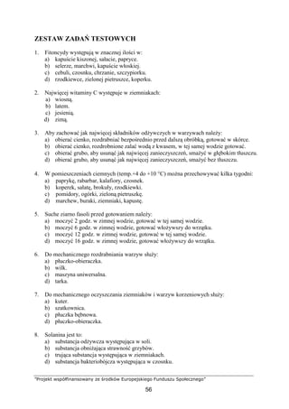 ”Projekt współfinansowany ze środków Europejskiego Funduszu Społecznego”
56
ZESTAW ZADAŃ TESTOWYCH
1. Fitoncydy występują w znacznej ilości w:
a) kapuście kiszonej, sałacie, papryce.
b) selerze, marchwi, kapuście włoskiej.
c) cebuli, czosnku, chrzanie, szczypiorku.
d) rzodkiewce, zielonej pietruszce, koperku.
2. Najwięcej witaminy C występuje w ziemniakach:
a) wiosną.
b) latem.
c) jesienią.
d) zimą.
3. Aby zachować jak najwięcej składników odżywczych w warzywach należy:
a) obierać cienko, rozdrabniać bezpośrednio przed dalszą obróbką, gotować w skórce.
b) obierać cienko, rozdrobnione zalać wodą z kwasem, w tej samej wodzie gotować.
c) obierać grubo, aby usunąć jak najwięcej zanieczyszczeń, smażyć w głębokim tłuszczu.
d) obierać grubo, aby usunąć jak najwięcej zanieczyszczeń, smażyć bez tłuszczu.
4. W pomieszczeniach ciemnych (temp.+4 do +10 °C) można przechowywać kilka tygodni:
a) paprykę, rabarbar, kalafiory, czosnek.
b) koperek, sałatę, brokuły, rzodkiewki.
c) pomidory, ogórki, zieloną pietruszkę.
d) marchew, buraki, ziemniaki, kapustę.
5. Suche ziarno fasoli przed gotowaniem należy:
a) moczyć 2 godz. w zimnej wodzie, gotować w tej samej wodzie.
b) moczyć 6 godz. w zimnej wodzie, gotować włożywszy do wrzątku.
c) moczyć 12 godz. w zimnej wodzie, gotować w tej samej wodzie.
d) moczyć 16 godz. w zimnej wodzie, gotować włożywszy do wrzątku.
6. Do mechanicznego rozdrabniania warzyw służy:
a) płuczko-obieraczka.
b) wilk.
c) maszyna uniwersalna.
d) tarka.
7. Do mechanicznego oczyszczania ziemniaków i warzyw korzeniowych służy:
a) kuter.
b) szatkownica.
c) płuczka bębnowa.
d) płuczko-obieraczka.
8. Solanina jest to:
a) substancja odżywcza występująca w soli.
b) substancja obniżająca strawność grzybów.
c) trująca substancja występująca w ziemniakach.
d) substancja bakteriobójcza występująca w czosnku.
 