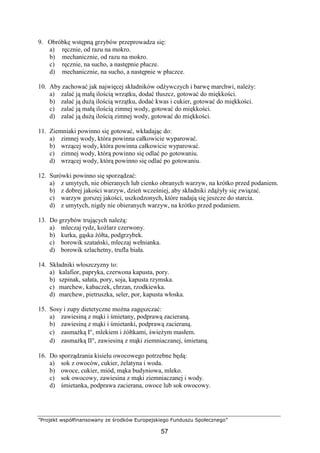 ”Projekt współfinansowany ze środków Europejskiego Funduszu Społecznego”
57
9. Obróbkę wstępną grzybów przeprowadza się:
a) ręcznie, od razu na mokro.
b) mechanicznie, od razu na mokro.
c) ręcznie, na sucho, a następnie płucze.
d) mechanicznie, na sucho, a następnie w płuczce.
10. Aby zachować jak najwięcej składników odżywczych i barwę marchwi, należy:
a) zalać ją małą ilością wrzątku, dodać tłuszcz, gotować do miękkości.
b) zalać ją dużą ilością wrzątku, dodać kwas i cukier, gotować do miękkości.
c) zalać ją małą ilością zimnej wody, gotować do miękkości.
d) zalać ją dużą ilością zimnej wody, gotować do miękkości.
11. Ziemniaki powinno się gotować, wkładając do:
a) zimnej wody, która powinna całkowicie wyparować.
b) wrzącej wody, która powinna całkowicie wyparować.
c) zimnej wody, którą powinno się odlać po gotowaniu.
d) wrzącej wody, którą powinno się odlać po gotowaniu.
12. Surówki powinno się sporządzać:
a) z umytych, nie obieranych lub cienko obranych warzyw, na krótko przed podaniem.
b) z dobrej jakości warzyw, dzień wcześniej, aby składniki zdążyły się związać.
c) warzyw gorszej jakości, uszkodzonych, które nadają się jeszcze do starcia.
d) z umytych, nigdy nie obieranych warzyw, na krótko przed podaniem.
13. Do grzybów trujących należą:
a) mleczaj rydz, koźlarz czerwony.
b) kurka, gąska żółta, podgrzybek.
c) borowik szatański, mleczaj wełnianka.
d) borowik szlachetny, trufla biała.
14. Składniki włoszczyzny to:
a) kalafior, papryka, czerwona kapusta, pory.
b) szpinak, sałata, pory, soja, kapusta rzymska.
c) marchew, kabaczek, chrzan, rzodkiewka.
d) marchew, pietruszka, seler, por, kapusta włoska.
15. Sosy i zupy dietetyczne można zagęszczać:
a) zawiesiną z mąki i śmietany, podprawą zacieraną.
b) zawiesiną z mąki i śmietanki, podprawą zacieraną.
c) zasmażką I°, mlekiem i żółtkami, świeżym masłem.
d) zasmażką II°, zawiesiną z mąki ziemniaczanej, śmietaną.
16. Do sporządzania kisielu owocowego potrzebne będą:
a) sok z owoców, cukier, żelatyna i woda.
b) owoce, cukier, miód, mąka budyniowa, mleko.
c) sok owocowy, zawiesina z mąki ziemniaczanej i wody.
d) śmietanka, podprawa zacierana, owoce lub sok owocowy.
 