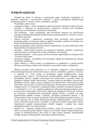 ”Projekt współfinansowany ze środków Europejskiego Funduszu Społecznego”
4
WPROWADZENIE
Poradnik ma służyć Ci pomocą w przyswajaniu pojęć, kształceniu umiejętności na
podstawie obserwacji i wykonywania czynności z zakresu sporządzania podstawowego
asortymentu potraw z owoców, warzyw, ziemniaków, grzybów.
W poradniku zamieszczono:
− wymagania wstępne – wykaz umiejętności, jakimi powinieneś wykazać się zanim zaczniesz
korzystać z informacji tu zamieszczonych, wykonywać ćwiczenia pod kierunkiem
nauczyciela oraz formułować wnioski po ich wykonaniu,
− cele kształcenia – wykaz umiejętności, jakie powinieneś opanować po zrealizowaniu
jednostki modułowej Sporządzanie podstawowego asortymentu potraw z owoców, warzyw,
ziemniaków, grzybów,
− materiał nauczania – podstawowe wiadomości, które powinieneś sobie przyswoić,
pamiętając jednak, że koniecznie należy je zgłębić korzystając z podanej Ci literatury oraz
wiedzy przekazanej bezpośrednio przez nauczyciela,
− pytania sprawdzające, które mają być pomocne w sprawdzeniu, czy opanowałeś treści, które
będą potrzebne do wykonania ćwiczeń,
− ćwiczenia – dzięki którym nauczysz się wykonywać określone czynności, organizować
stanowisko pracy oraz formułować wnioski wynikające z ich realizacji,
− sprawdzian postępów – zestaw pytań, na które powinieneś odpowiedzieć po realizacji treści
i ćwiczeń na dany temat,
− sprawdzian osiągnięć – przykładowy test zawierający zadania do rozwiązania po realizacji
tej jednostki modułowej,
− wykaz literatury, w której zawarte są przedstawione tu zagadnienia, w sposób bardziej
obszerny, pozwalający na lepsze ich zrozumienie i poszerzenie wiedzy i umiejętności.
Materiał nauczania został podzielony na 10 rozdziałów. Znajdziesz w nich najbardziej
istotne informacje dotyczące zastosowania warzyw, owoców, ziemniaków, grzybów w żywieniu:
− w rozdziale 4.1. zwróć uwagę na klasyfikację, ogólną charakterystykę, zasady
przechowywania warzyw i ich przetworów, przeprowadzanie obróbki wstępnej, zasady
sporządzania surówek i napojów warzywnych, ich wykorzystanie w żywieniu. Naucz się
posługiwać tabelami składu chemicznego i wartości odżywczej produktów spożywczych,
sporządzać surówki i napoje z warzyw, dobierać je do innych potraw, wykorzystywać cechy
przetworów warzywnych w procesie technologicznym. Poznaj sprzęt stosowany do obróbki
wstępnej warzyw. Te wiadomości i umiejętności będą ci potrzebne na kolejnych zajęciach,
− w rozdziałach 4.2., 4.3., 4.4., znajdziesz podstawowe informacje dotyczące kolejno warzyw
korzeniowych i rzepowatych, owocowych i cebulowych, kapustnych i liściowych. Nauczysz
się rozróżniać i charakteryzować poszczególne gatunki warzyw w obrębie tych grup,
przeprowadzać obróbkę wstępną i właściwą, sporządzać przykładowe potrawy z ich
zastosowaniem. Zwróć uwagę na specyficzne cechy poszczególnych gatunków warzyw i na
to, jak wpływają one na rodzaj stosowanych operacji technologicznych i cechy potraw,
treści i ćwiczenia zamieszczone w rozdziale 4.5. pozwolą Ci poznać właściwości warzyw
strączkowych, sposoby przeprowadzania obróbki wstępnej i cieplnej oraz zasady
sporządzania potraw z ich zastosowaniem,
− rozdział 4.6. – obejmuje charakterystykę grzybów, zasady ich stosowania w żywieniu.
Naucz się rozróżniać grzyby jadalne i trujące, co jest trudną i bardzo ważną umiejętnością,
z uwagi na niebezpieczeństwo, jakie niesie za sobą zatrucie grzybami, przeprowadzać
obróbkę wstępną i cieplną grzybów, sporządzać i podawać potrawy,
 