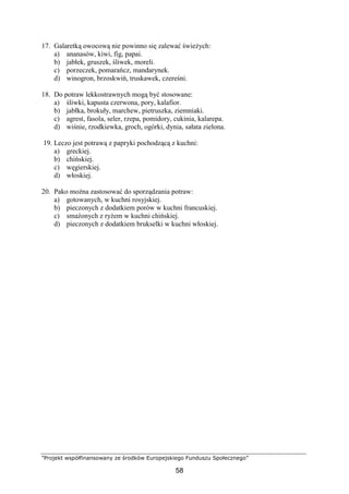 ”Projekt współfinansowany ze środków Europejskiego Funduszu Społecznego”
58
17. Galaretką owocową nie powinno się zalewać świeżych:
a) ananasów, kiwi, fig, papai.
b) jabłek, gruszek, śliwek, moreli.
c) porzeczek, pomarańcz, mandarynek.
d) winogron, brzoskwiń, truskawek, czereśni.
18. Do potraw lekkostrawnych mogą być stosowane:
a) śliwki, kapusta czerwona, pory, kalafior.
b) jabłka, brokuły, marchew, pietruszka, ziemniaki.
c) agrest, fasola, seler, rzepa, pomidory, cukinia, kalarepa.
d) wiśnie, rzodkiewka, groch, ogórki, dynia, sałata zielona.
19. Leczo jest potrawą z papryki pochodzącą z kuchni:
a) greckiej.
b) chińskiej.
c) węgierskiej.
d) włoskiej.
20. Pako można zastosować do sporządzania potraw:
a) gotowanych, w kuchni rosyjskiej.
b) pieczonych z dodatkiem porów w kuchni francuskiej.
c) smażonych z ryżem w kuchni chińskiej.
d) pieczonych z dodatkiem brukselki w kuchni włoskiej.
 