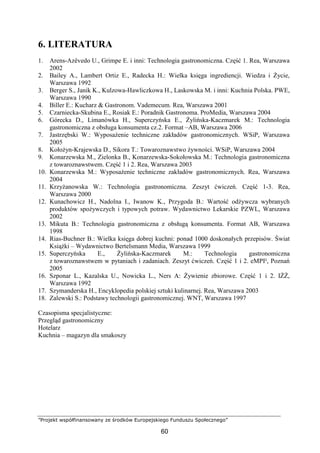 ”Projekt współfinansowany ze środków Europejskiego Funduszu Społecznego”
60
6. LITERATURA
1. Arens-Azêvedo U., Grimpe E. i inni: Technologia gastronomiczna. Część 1. Rea, Warszawa
2002
2. Bailey A., Lambert Ortiz E., Radecka H.: Wielka księga ingrediencji. Wiedza i Życie,
Warszawa 1992
3. Berger S., Janik K., Kulzowa-Hawliczkowa H., Laskowska M. i inni: Kuchnia Polska. PWE,
Warszawa 1990
4. Biller E.: Kucharz & Gastronom. Vademecum. Rea, Warszawa 2001
5. Czarniecka-Skubina E., Rosiak E.: Poradnik Gastronoma. ProMedia, Warszawa 2004
6. Górecka D., Limanówka H., Superczyńska E., Żylińska-Kaczmarek M.: Technologia
gastronomiczna z obsługa konsumenta cz.2. Format –AB, Warszawa 2006
7. Jastrzębski W.: Wyposażenie techniczne zakładów gastronomicznych. WSiP, Warszawa
2005
8. Kołożyn-Krajewska D., Sikora T.: Towaroznawstwo żywności. WSiP, Warszawa 2004
9. Konarzewska M., Zielonka B., Konarzewska-Sokołowska M.: Technologia gastronomiczna
z towaroznawstwem. Część 1 i 2. Rea, Warszawa 2003
10. Konarzewska M.: Wyposażenie techniczne zakładów gastronomicznych. Rea, Warszawa
2004
11. Krzyżanowska W.: Technologia gastronomiczna. Zeszyt ćwiczeń. Część 1-3. Rea,
Warszawa 2000
12. Kunachowicz H., Nadolna I., Iwanow K., Przygoda B.: Wartość odżywcza wybranych
produktów spożywczych i typowych potraw. Wydawnictwo Lekarskie PZWL, Warszawa
2002
13. Mikuta B.: Technologia gastronomiczna z obsługą konsumenta. Format AB, Warszawa
1998
14. Rias-Buchner B.: Wielka księga dobrej kuchni: ponad 1000 doskonałych przepisów. Świat
Książki – Wydawnictwo Bertelsmann Media, Warszawa 1999
15. Superczyńska E., Żylińska-Kaczmarek M.: Technologia gastronomiczna
z towaroznawstwem w pytaniach i zadaniach. Zeszyt ćwiczeń. Część 1 i 2. eMPI², Poznań
2005
16. Szponar L., Kazalska U., Nowicka L., Ners A: Żywienie zbiorowe. Część 1 i 2. IŻŻ,
Warszawa 1992
17. Szymanderska H., Encyklopedia polskiej sztuki kulinarnej. Rea, Warszawa 2003
18. Zalewski S.: Podstawy technologii gastronomicznej. WNT, Warszawa 1997
Czasopisma specjalistyczne:
Przegląd gastronomiczny
Hotelarz
Kuchnia – magazyn dla smakoszy
 