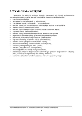 ”Projekt współfinansowany ze środków Europejskiego Funduszu Społecznego”
6
2. WYMAGANIA WSTĘPNE
Przystępując do realizacji programu jednostki modułowej Sporządzanie podstawowego
asortymentu potraw z owoców, warzyw, ziemniaków, grzybów powinieneś umieć:
− czytać ze zrozumieniem,
− wykonywać czynności zgodnie ze wskazówkami,
− klasyfikować surowce, półprodukty i wyroby kulinarne,
− określać wartość odżywczą i energetyczną produktów spożywczych i posiłków,
− stosować zasady racjonalnego żywienia,
− określać zagrożenia wpływające na bezpieczeństwo zdrowotne potraw,
− zapewniać jakość zdrowotną żywności,
− określać zasady przechowywania surowców, półproduktów i potraw,
− organizować stanowisko pracy zgodnie z wymaganiami ergonomii,
− dokonywać jakościowej oceny surowców i półproduktów,
− użytkować maszyny, urządzenia i sprzęt gastronomiczny,
− określać warunki przeprowadzania obróbki cieplnej,
− stosować różne metody i techniki obróbki technologicznej,
− zestawiać potrawy i napoje w dania i posiłki,
− dobierać i przygotowywać zastawę stołową,
− stosować podstawowe zasady obsługi konsumenta,
− przestrzegać przepisów bezpieczeństwa zdrowotnego żywności, bezpieczeństwa i higieny
pracy, ochrony przeciwpożarowej oraz ochrony środowiska,
− korzystać z różnych źródeł informacji oraz z doradztwa specjalistycznego.
 