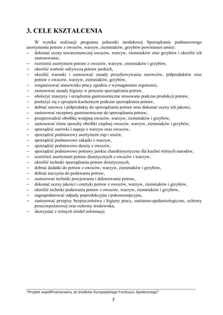”Projekt współfinansowany ze środków Europejskiego Funduszu Społecznego”
7
3. CELE KSZTAŁCENIA
W wyniku realizacji programu jednostki modułowej Sporządzanie podstawowego
asortymentu potraw z owoców, warzyw, ziemniaków, grzybów powinieneś umieć:
− dokonać oceny towaroznawczej owoców, warzyw, ziemniaków oraz grzybów i określić ich
zastosowanie,
− rozróżnić asortyment potraw z owoców, warzyw, ziemniaków i grzybów,
− określić wartość odżywczą potraw jarskich,
− określić warunki i zastosować zasady przechowywania surowców, półproduktów oraz
potraw z owoców, warzyw, ziemniaków, grzybów,
− zorganizować stanowisko pracy zgodnie z wymaganiami ergonomii,
− zastosować zasady higieny w procesie sporządzania potraw,
− obsłużyć maszyny i urządzenia gastronomiczne stosowane podczas produkcji potraw,
− posłużyć się z sprzętem kuchennym podczas sporządzania potraw,
− dobrać surowce i półprodukty do sporządzania potraw oraz dokonać oceny ich jakości,
− zastosować receptury gastronomiczne do sporządzania potraw,
− przeprowadzić obróbkę wstępną owoców, warzyw, ziemniaków i grzybów,
− zastosować różne sposoby obróbki cieplnej owoców, warzyw, ziemniaków i grzybów,
− sporządzić surówki i napoje z warzyw oraz owoców,
− sporządzić podstawowy asortyment zup i sosów,
− sporządzić podstawowe zakąski z warzyw,
− sporządzić podstawowe desery z owoców,
− sporządzić podstawowe potrawy jarskie charakterystyczne dla kuchni różnych narodów,
− rozróżnić asortyment potraw dietetycznych z owoców i warzyw,
− określić techniki sporządzania potraw dietetycznych,
− dobrać dodatki do potraw z owoców, warzyw, ziemniaków i grzybów,
− dobrać naczynia do podawania potraw,
− zastosować techniki porcjowania i dekorowania potraw,
− dokonać oceny jakości i estetyki potraw z owoców, warzyw, ziemniaków i grzybów,
− określić techniki podawania potraw z owoców, warzyw, ziemniaków i grzybów,
− zagospodarować odpady poprodukcyjne i pokonsumpcyjne,
− zastosować przepisy bezpieczeństwa i higieny pracy, sanitarno-epidemiologiczne, ochrony
przeciwpożarowej oraz ochrony środowiska,
− skorzystać z różnych źródeł informacji.
 