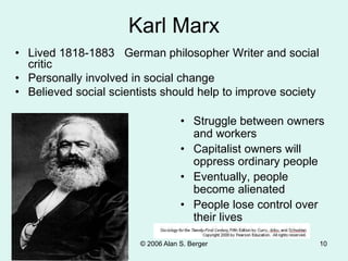 © 2006 Alan S. Berger 10
Karl Marx
• Lived 1818-1883 German philosopher Writer and social
critic
• Personally involved in social change
• Believed social scientists should help to improve society
• Struggle between owners
and workers
• Capitalist owners will
oppress ordinary people
• Eventually, people
become alienated
• People lose control over
their lives
 