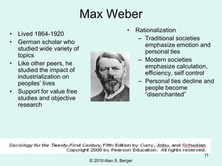 © 2010 Alan S. Berger
11
Max Weber
• Lived 1864-1920
• German scholar who
studied wide variety of
topics
• Like other peers, he
studied the impact of
industrialization on
peoples’ lives
• Support for value free
studies and objective
research
• Rationalization
– Traditional societies
emphasize emotion and
personal ties
– Modern societies
emphasize calculation,
efficiency, self control
– Personal ties decline and
people become
“disenchanted”
 